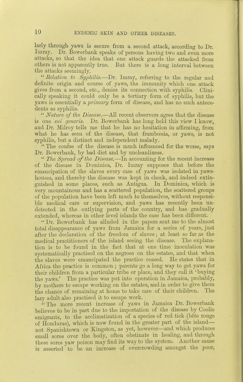 larly through yaws is secure from a second attack, according to Dr. Imray. Dr. Bowerbank speaks of persons having two and even more attacks, so that the idea that one attack guards the attacked from others is not apparently true. But there is a long interval between the attacks seemingly.  Relation to Syphilis.—Dr. Imray, referring to the regular and definite origin and course of yaws, the immunity which one attack gives from a second, etc., denies its connection with syphilis. Clini- cally speaking it could only be a tertiary form of syphilis, but the yaws is essentially a primary form of disease, and has no such antece- dents as syphilis.  Nature of the Disease.—All recent observers agree that the disease is one sui generis. Dr. Bowerbank has long held this view I know, and Dr. Milroy tells me that he has no hesitation in affirming, from what he has seen of the disease, that framboesia, or yaws, is not syphdis, but a distinct and independent malady.  The course of the disease is much influenced for the worse, says Dr. Bowerbank, by bad diet and by uncleanliness.  The Spread of the Disease.—In accounting for the recent increase of the disease in Dominica, Dr. Imray supposes that before the emancipation of the slaves every case of yaws was isolated in yaws- houses, and thereby the disease was kept in check, and indeed extin- guished in some places, such as Antigua. In Dominica, which is very mountainous and has a scattered population, the scattered groups of the population have been left much to themselves, without responsi- ble medical care or supervision, and yaws has recently been un- detected in the outlying parts of the country, and has gradually extended, whereas in other level islands the case has been different.  Dr. Bowerbank has alluded in the papers sent me to the almost total disappearance of yaws from Jamaica for a series of years, just after the declaration of the freedom of slaves; at least so far as the medical practitioners of the island seeing the disease. The explana- tion is to be found in the fact that at one time inoculation was systematically practised on the negroes on the estates, and that when the slaves were emancipated the practice ceased. He states that in Africa the practice is common ; parents go a long way to get yaws for their chddren from a particular tribe or place, and they call it 'buying the yaws.' The practice was put into operation in Jamaica, probably, by mothers to escape working on the estates, and in order to give them the chance of remaining at home to take care of their chddren. The lazy adidt also practised it to escape work.  The more recent increase of yaws in Jamaica Dr. Bowerbank believes to be in part due to the importation of the disease by Coolie emigrants, to the acclimatization of a species of red tick (bete rouge of Honduras), which is now found in the greater part of the island— not Spanishtown or Kingston, as yet, however—and which produces small sores over the body, often obstinate in healing, and through these sores yaw poison may find its way to the system. Another cause is asserted to be an increase of overcrowding amongst the poor,