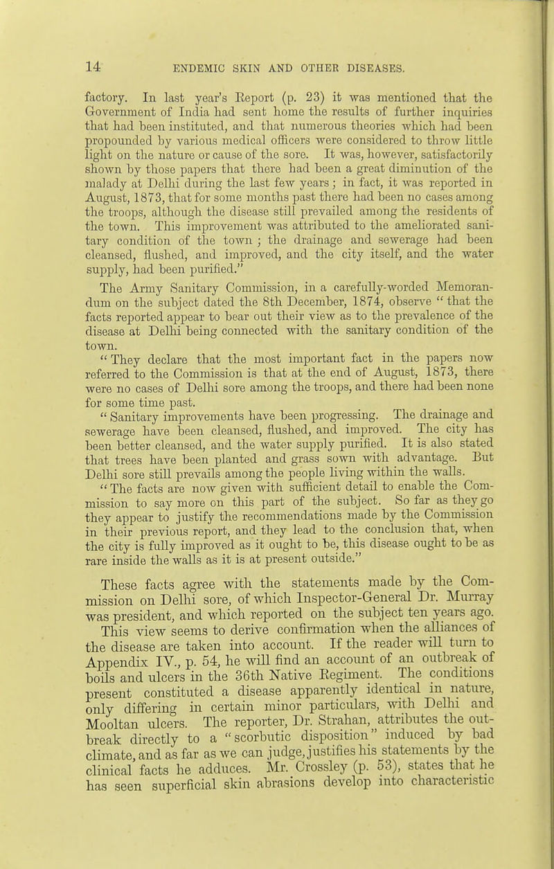 factory. In last year's Eeport (p. 23) it was mentioned that the Government of India had sent home the results of further inquiries that had been instituted, and that numerous theories which had been propounded by various medical officers were considered to throw little light on the nature or cause of the sore. It was, however, satisfactorily shown by those papers that there had been a great diminution of the malady at Delhi during the last few years; in fact, it was reported in August, 1873, that for some months past there had been no cases among the troops, although the disease stdl prevailed among the residents of the town. This improvement was attributed to the ameliorated sani- tary condition of the town ; the drainage and sewerage had been cleansed, flushed, and improved, and the city itself, and the water supply, had been purified. The Army Sanitary Commission, in a carefully-worded Memoran- dum on the subject dated the 8th December, 1874, observe  that the facts reported appear to bear out their view as to the prevalence of the disease at Delhi being connected with the sanitary condition of the town.  They declare that the most important fact in the papers now referred to the Commission is that at the end of August, 1873, there were no cases of Delhi sore among the troops, and there had been none for some time past.  Sanitary improvements have been progressing. The drainage and sewerage have been cleansed, flushed, and improved. The city has been better cleansed, and the water supply purified. It is also stated that trees have been planted and grass sown with advantage. But Delhi sore still prevails among the people living within the walls.  The facts are now given with sufficient detail to enable the Com- mission to say more on this part of the subject. So far as they go they appear to justify the recommendations made by the Commission in their previous report, and they lead to the conclusion that, when the city is fully improved as it ought to be, this disease ought to be as rare inside the walls as it is at present outside. These facts agree with the statements made by the Com- mission on Delhi sore, of which Inspector-General Dr. Murray was president, and which reported on the subject ten years ago. This view seems to derive confirmation when the alliances of the disease are taken into account. If the reader will turn to Appendix IV., p. 54, he will find an account of an outbreak of boils and ulcers in the 36th Native Eegiment. The conditions present constituted a disease apparently identical m nature, only differing in certain minor particulars, with Delhi and Mooltan ulcers. The reporter, Dr. Strahan, attributes the out- break directly to a scorbutic disposition induced by bad climate, and as far as we can judge, justifies his statements by the clinical facts he adduces. Mr. Crossley (p. 53), states that he has seen superficial skin abrasions develop into characteristic