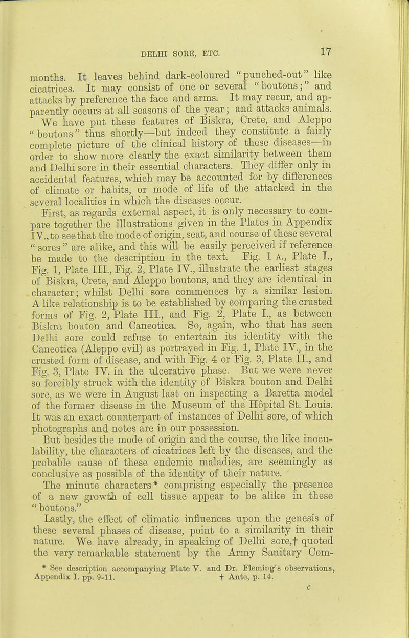 months. It leaves behind dark-coloured punched-out like cicatrices. It may consist of one or several  boutons; and attacks by preference the face and arms. It may recur, and ap- parently occurs at all seasons of the year; and attacks animals. We have put these features of Biskra, Crete, and Aleppo boutons thus shortly—but indeed they constitute a fairly complete picture of the clinical history of these diseases—in order to show more clearly the exact similarity between them and Delhi sore in their essential characters. They differ only in accidental features, which may be accounted for by differences of climate or habits, or mode of life of the attacked in the several localities in which the diseases occur. First, as regards external aspect, it is only necessary to com- pare together the illustrations given in the Plates in Appendix IV., to see that the mode of origin, seat, and course of these several  sores  are alike, and this will be easily perceived if reference be made to the description in the text. Fig. 1 A., Plate I, Fig. 1, Plate III., Fig. 2, Plate IV., illustrate the earliest stages of Biskra, Crete, and Aleppo boutons, and they are identical in character; whilst Delhi sore commences by a similar lesion. A like relationship is to be established by comparing the crusted forms of Fig. 2, Plate III, and Fig. 2, Plate I., as between Biskra bouton and Caneotica. So, again, who that has seen Delhi sore could refuse to entertain its identity with the Caneotica (Aleppo evil) as portrayed in Fig. 1, Plate IV., in the crusted form of disease, and with Fig. 4 or Fig. 3, Plate II., and Fig. 3, Plate IV. in the idcerative phase. But we were never so forcibly struck with the identity of Biskra bouton and Delhi sore, as we were in August last on inspecting a Baretta model of the former disease in the Museum of the Hopital St. Louis. It was an exact counterpart of instances of Delhi sore, of which photographs and notes are in our possession. But besides the mode of origin and the course, the like inocu- lability, the characters of cicatrices left by the diseases, and the probable cause of these endemic maladies, are seemingly as conclusive as possible of the identity of then- nature. The minute characters* comprising especially the presence of a new growth of cell tissue appear to be alike in these  boutons. Lastly, the effect of climatic influences upon the genesis of these several phases of disease, point to a similarity in their nature. We have already, in speaking of Delhi sore,f quoted the very remarkable statement by the Army Sanitary Com- * See description accompanying Plate V. and Dr. Fleming's observations, Appendix I. pp. 9-11. f Ante, p. 14.