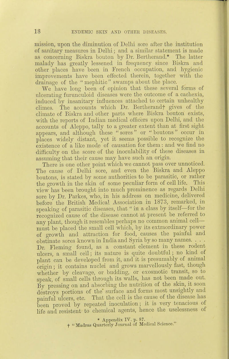 mission, upon the diminution of Delhi sore after the institution of sanitary measures in Delhi; and a similar statement is made as concerning Biskra bouton by Dr. Bertherand * The latter malady has greatly lessened in frequency since Biskra and other places have been in French occupation, and hygienic improvements have been effected therein, together with the drainage of the  mephitic  swamps about the place. We have long been of opinion that these several forms of ulcerating furunculoid diseases were the outcome of a cachexia, induced by insanitary influences attached to certain unhealthy climes. The accounts which Dr. Bertherandf gives of the climate of Biskra and other parts where Biskra bouton exists, with the reports of Indian medical officers upon Delhi, and the accounts of Aleppo, tally to a greater extent than at first sight appears, and although these  sores or  boutons occur in places widely distant, yet it seems possible to recognize the existence of a like mode of causation for them: and we find no difficulty on the score of the inoculability of these diseases in assuming that their cause may have such an origin. There is one other point which we cannot pass over unnoticed. The cause of Delhi sore, and even the Biskra and Aleppo boutons, is stated by some authorities to be parasitic, or rather the growth in the skin of some peculiar form of cell life. This view has been brought into much prominence as regards Delhi sore by Dr. Parkes, who, in his address on medicine, delivered before the British Medical Association in 1873, remarked, in speaking of parasitic diseases, that  in a class by itself—for the recognized cause of the disease cannot at present be referred to any plant, though it resembles perhaps no common animal cell- must be placed the small cell which, by its extraordinary power of growth and attraction for food, causes the painful and obstinate sores known in India and Syria by so many names. . . . Dr. Fleming found, as a constant element in these rodent ulcers, a small cell; its nature is quite doubtful; no kind of plant can be developed from it, and it is presumably of animal orioin ; it contains nuclei and grows marvellously fast^ though whether by cleavage, or budding, or exosmotic transit, so to speak, of small cells through its walls, has not been made out. By pressing on and absorbing the nutrition of the skin, it soon destroys portions of the' surface and forms most unsightly and painful ulcers, etc. That the cell is the cause of the disease has been proved by repeated inoculation; it is very tenacious of life and resistent to chemical agents, hence the uselessness of * Appendix IV. p. 87- f  Madras Quarterly Journal of Medical Science.