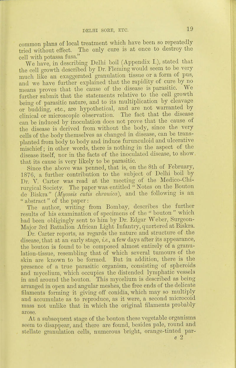 common plana of local treatment which have been so repeatedly tried without effect. The only cure is at once to destroy the cell with potassa fusa. We have, in describing Delhi boil (Appendix I.), stated that the cell growth described by Dr. Fleming would seem to be very much like an exaggerated granulation tissue or a form of pus, and we have further explained that the rapidity of cure by no means proves that the cause of the disease is parasitic. We further submit that the statements relative to the cell growth being of parasitic nature, and to its multiplication by cleavage or budding, etc., are hypothetical, and are not warranted by clinical or microscopic observation. The fact that the disease can be induced by inoculation does not prove that the cause of the disease is derived from without the body, since the very cells of the body themselves as changed in disease, can be trans- planted from body to body and induce furunculoid and ulcerative mischief; in other words, there is nothing in the aspect of the disease itself, nor in the facts of the inoculated disease, to show, that its cause is very likely to be parasitic. Since the above was penned, that is, on the 8th of February, 1876, a further contribution to the subject of Delhi boil by Dr. V. Carter was read at the meeting of the Medico-Chi- rurgical Society. The paper was entitled  Notes on the Bouton de Biskra {Mycosis cutis chronica), and the following is an  abstract of the paper: The author, writing from Bombay, describes the further results of his examination of specimens of the  bouton  which had been obligingly sent to him by Dr. Edgar Weber, Surgeon- Major 3rd Battalion African Light Infantry, quartered at Biskra. Dr. Carter reports, as regards the nature and structure of the disease, that at an early stage, i.e., a few days after its appearance, the bouton is found to be composed almost entirely of a granu- lation-tissue, resembling that of which several tumours of the skin are known to be formed. But in addition, there is the presence of a true parasitic organism, consisting of spheroids and mycelium, which occupies the distended lymphatic vessels in and around the bouton. This mycelium is described as being- arranged in open and angular meshes, the free ends of the delicate filaments forming it giving off conidia, which may so multiply and accumulate as to reproduce, as it were, a second microcoid mass not unlike that in which the original filaments probably arose. At a subsequent stage of the bouton these vegetable organisms seem to disappear, and there are found, besides pale, round and stellate granulation cells, numerous bright, orange-tinted par- c 2