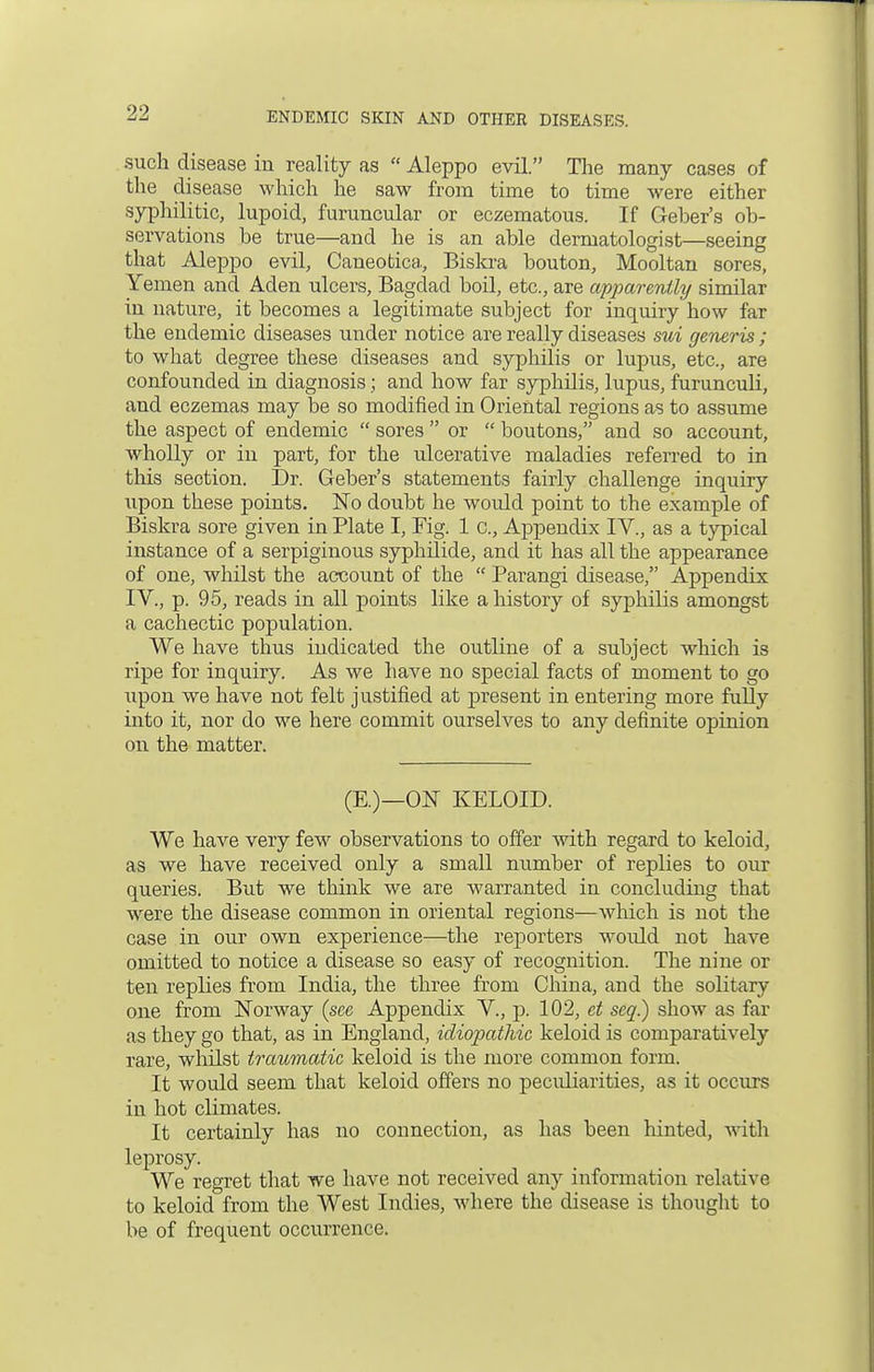 such disease in reality as  Aleppo evil. The many cases of the disease which he saw from time to time were either syphilitic, lupoid, furuncular or eczematous. If Getter's ob- servations be true—and he is an able dermatologist—seeing that Aleppo evil, Caneotica, Biskra bouton, Mooltan sores, Yemen and Aden ulcers, Bagdad boil, etc., are apparently similar in nature, it becomes a legitimate subject for inquiry how far the endemic diseases under notice are really diseases sui generis ; to what degree these diseases and syphilis or lupus, etc., are confounded in diagnosis; and how far syphilis, lupus, furunculi, and eczemas may be so modified in Oriental regions as to assume the aspect of endemic  sores  or  boutons, and so account, wholly or in part, for the ulcerative maladies referred to in tins section. Dr. Geber's statements fairly challenge inquiry upon these points. No doubt he would point to the example of Biskra sore given in Plate I, Fig. 1 c, Appendix IV., as a typical instance of a serpiginous syphilide, and it has all the appearance of one, whilst the account of the  Parangi disease, Appendix IV., p. 95, reads in all points like a history of syphilis amongst a cachectic population. We have thus indicated the outline of a subject which is ripe for inquiry. As we have no special facts of moment to go upon we have not felt justified at present in entering more fully into it, nor do we here commit ourselves to any definite opinion on the matter. (E.)—ON KELOID. We have very few observations to offer with regard to keloid, as we have received only a small number of replies to our queries. But we think we are warranted in concluding that were the disease common in oriental regions—which is not the case in our own experience—the reporters would not have omitted to notice a disease so easy of recognition. The nine or ten replies from India, the three from China, and the solitary one from Norway (see Appendix V., p. 102, et seq.) show as far as they go that, as in England, idiopathic keloid is comparatively rare, whilst traumatic keloid is the more common form. It would seem that keloid offers no peculiarities, as it occurs in hot climates. It certainly has no connection, as has been hinted, with leprosy. We regret that we have not received any information relative to keloid from the West Indies, where the disease is thought to be of frequent occurrence.