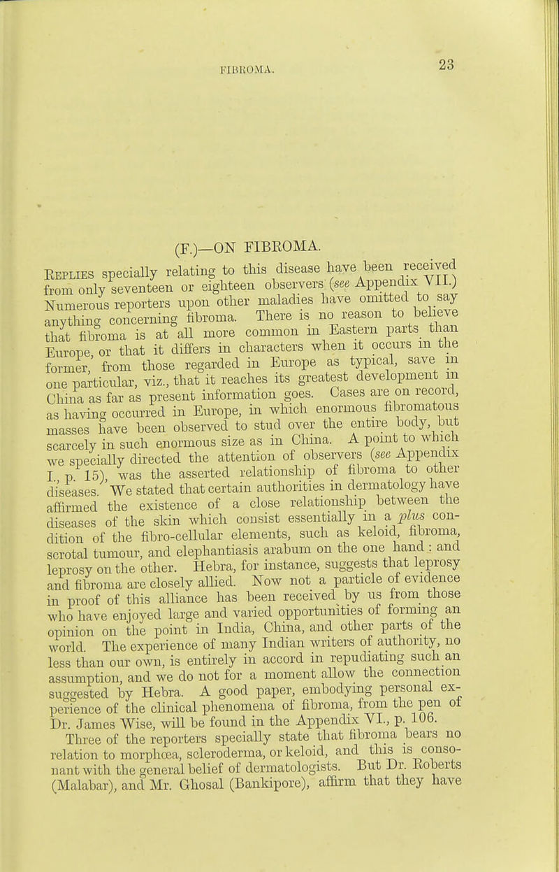 FIBROMA. (F.)—ON FIBROMA. Replies specially relating to this disease have been received from only seventeen or eighteen observers' {see Appendix_VII.) Numerous reporters upon other maladies have omitted to say anything concerning fibroma. There is no reason to believe that fiteoma is at all more common m Eastern parts than Europe or that it differs in characters when it occurs m the former' from those regarded in Europe as typical, save in one particular, viz., that it reaches its greatest development m China as far as present information goes. Cases are on record, as having occurred in Europe, in which enormous hbromatous masses have been observed to stud over the entire body but scarcely in such enormous size as in China. A point to winch we specially directed the attention of observers (see Appendix I p 15) was the asserted relationship of fibroma to other diseases We stated that certain authorities in dermatology have affirmed the existence of a close relationship between the diseases of the skin which consist essentially m a, plus con- dition of the fibro-cellular elements, such as keloid fibroma scrotal tumour, and elephantiasis arabum on the one hand : and leprosy on the other. Hebra, for instance, suggests that leprosy and fibroma are closely allied. Now not a particle of evidence in proof of this alliance has been received by us from those who have enjoyed large and varied opportunities of forming an opinion on the point in India, China, and other parts of the world The experience of many Indian writers of authority, no less than our own, is entirely in accord in repudiating such an assumption, and we do not for a moment allow the connection sucsested by Hebra. A good paper, embodying personal ex- perience of the clinical phenomena of fibroma, from the pen of Dr. James Wise, will be found in the Appendix VI., p. 10b. Three of the reporters specially state that fibroma bears no relation to morphoea, scleroderma, or keloid, and this is conso- : i an t w ith the general belief of dermatologists. But Dr. lio berts (Malabar), and Mr. Ghosal (Bankipore), affirm that they have