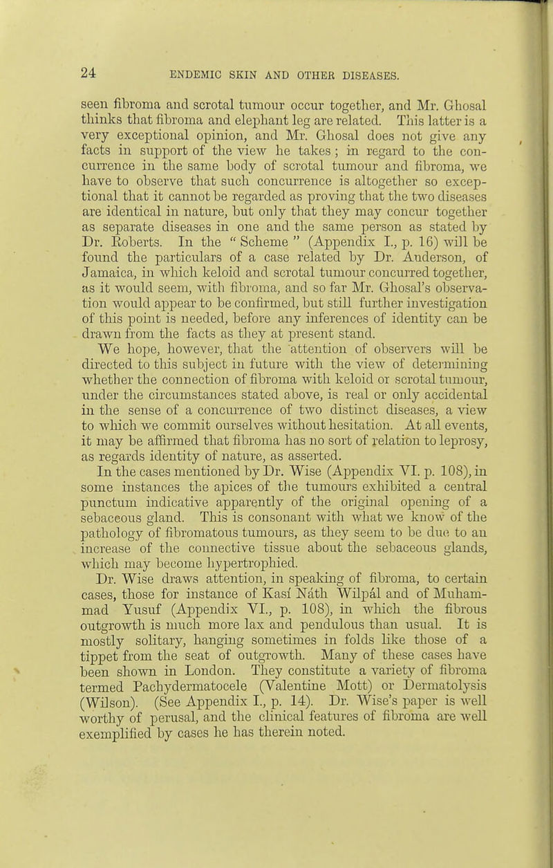 seen fibroma and scrotal tumour occur together, and Mr. Ghosal thinks that fibroma and elephant leg are related. This latter is a very exceptional opinion, and Mr. Ghosal does not give any facts in support of the view he takes; in regard to the con- currence in the same body of scrotal tumour and fibroma, we have to observe that such concurrence is altogether so excep- tional that it cannot be regarded as proving that the two diseases are identical in nature, but only that they may concur together as separate diseases in one and the same person as stated by Dr. Koberts. In the  Scheme  (Appendix I., p. 16) will be found the particulars of a case related by Dr. Anderson, of Jamaica, in which keloid and scrotal tumour concurred together, as it would seem, with fibroma, and so far Mr. Ghosal's observa- tion would appear to be confirmed, but still further investigation of this point is needed, before any inferences of identity can be drawn from the facts as they at present stand. We hope, however, that the 'attention of observers will be directed to this subject in future with the view of determining whether the connection of fibroma with keloid or scrotal tumour, under the circumstances stated above, is real or only accidental in the sense of a concurrence of two distinct diseases, a view to which we commit ourselves without hesitation. At all events, it may be affirmed that fibroma has no sort of relation to leprosy, as regards identity of nature, as asserted. In the cases mentioned by Dr. Wise (Appendix VI. p. 108), in some instances the apices of the tumours exhibited a central punctum indicative apparently of the original opening of a sebaceous gland. This is consonant with what we know of the pathology of fibromatous tumours, as they seem to be due to an increase of the connective tissue about the sebaceous glands, which may become hypertrophied. Dr. Wise draws attention, in speaking of fibroma, to certain cases, those for instance of Kasi Nath Wilpal and of Muham- mad Yusuf (Appendix VI., p. 108), in which the fibrous outgrowth is much more lax and pendulous than usual. It is mostly solitary, hanging sometimes in folds like those of a tippet from the seat of outgrowth. Many of these cases have been shown in London. They constitute a variety of fibroma termed Pachydermatocele (Valentine Mott) or Dermatolysis (Wilson). (See Appendix I., p. 14). Dr. Wise's paper is well worthy of perusal, and the clinical features of fibroma are well exemplified by cases he has therein noted.