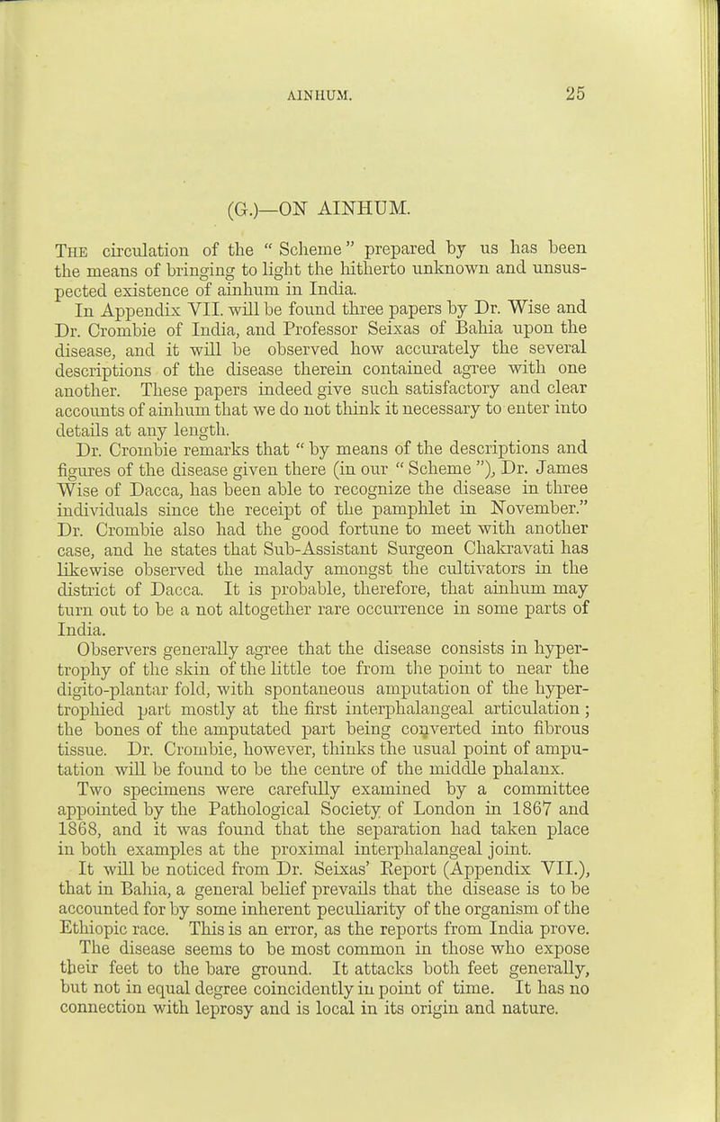 (G.)_ON AINHUM. The circulation of the  Scheme prepared by us has been the means of bringing to light the hitherto unknown and unsus- pected existence of ainhum in India. In Appendix VII. will be found three papers by Dr. Wise and Dr. Crombie of India, and Professor Seixas of Bahia upon the disease, and it will be observed how accurately the several descriptions of the disease therein contained agree with one another. These papers indeed give such satisfactory and clear accounts of ainhum that we do not think it necessary to enter into details at any length. Dr. Crombie remarks that  by means of the descriptions and figures of the disease given there (in our  Scheme ), Dr. James Wise of Dacca, has been able to recognize the disease in three individuals since the receipt of the pamphlet in November. Dr. Crombie also had the good fortune to meet with another case, and he states that Sub-Assistant Surgeon Chakravati has likewise observed the malady amongst the cultivators in the district of Dacca. It is probable, therefore, that ainhum may turn out to be a not altogether rare occurrence in some parts of India. Observers generally agree that the disease consists in hyper- trophy of the skin of the little toe from the point to near the digito-plantar fold, with spontaneous amputation of the hyper- trophied part mostly at the first interphalangeal articulation; the bones of the amputated part being converted into fibrous tissue. Dr. Crombie, however, thinks the usual point of ampu- tation will be found to be the centre of the middle phalanx. Two specimens were carefully examined by a committee appointed by the Pathological Society of London in 1867 and 1868, and it was found that the separation had taken place in both examples at the proximal interphalangeal joint. It will be noticed from Dr. Seixas' Eeport (Appendix VII.), that in Bahia, a general belief prevails that the disease is to be accounted for by some inherent peculiarity of the organism of the Ethiopic race. This is an error, as the reports from India prove. The disease seems to be most common in those who expose their feet to the bare ground. It attacks both feet generally, but not in equal degree coincidently in point of time. It has no connection with leprosy and is local in its origin and nature.