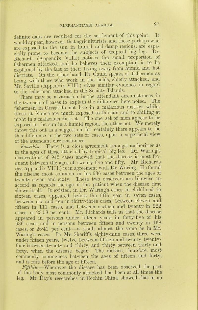 definite data are required for the settlement of this point. It would appear, however, that agriculturists, and those perhaps who are exposed to the sun in humid and damp regions, are espe- cially prone to become the subjects of tropical big leg. Dr. Richards (Appendix VIII.) notices the small proportion of fishermen attacked, and he believes their exemption is to be explained by the fact of their living away from humid and hot districts. On the other hand, Dr. Gauld speaks of fishermen as being, with those who work in the fields, chiefly attacked, and Mr. Saville (Appendix VIII.) gives similar evidence in regard to the fishermen attacked in the Society Islands. There may be a variation in the attendant circumstances in the two sets of cases to explain the difference here noted. The fishermen in Orissa do not live in a malarious district, whilst those at Samoa are much exposed to the sun and to chilling at night in a malarious district. The one set of men appear to be exposed to the sun in a humid region, the other not. We merely throw this out as a suggestion, for certainly there appears to_ be this difference in the two sets of cases, upon a superficial view of the attendant circumstances. Fourthly.—There is a close agreement amongst authorities as to the ages of those attacked by tropical big leg. Dr. Waring's observations of 945 cases showed that the disease is most fre- quent between the ages of twenty-five and fifty. Mr. Eichards {see Appendix VIII.) is in agreement with Dr. Waring. He found the disease most common in his 636 cases between the ages of twenty-seven and sixty. These two observers are likewise in accord as regards the age of the patient when the disease first shows itself. It existed, in Dr. Waring's cases, in childhood in sixteen cases, appeared before the fifth year in seven cases, between six and ten in thirty-three cases, between eleven and fifteen in 111 cases, and between sixteen and twenty in 222 cases, or 23'58 per cent. Mr. Eichards tells us that the disease appeared in persons under fifteen years in forty-five of his 636 cases, and in persons between fifteen and twenty in 168 cases, or 26-41 per cent.—a result almost the same as in Mr. Waring's cases. In Mr. Sheriffs eighty-nine cases, three were under fifteen years, twelve between fifteen and twenty, twenty- four between twenty and thirty, and thirty between thirty and forty, when the disease began. The disease, therefore, most commonly commences between the ages of fifteen and forty, and is rare before the age of fifteen. Fifthly.—Wherever the disease has been observed, the part of the body most commonly attacked has been at all times the leg. Mr. Day's researches in Cochin China showed that in no