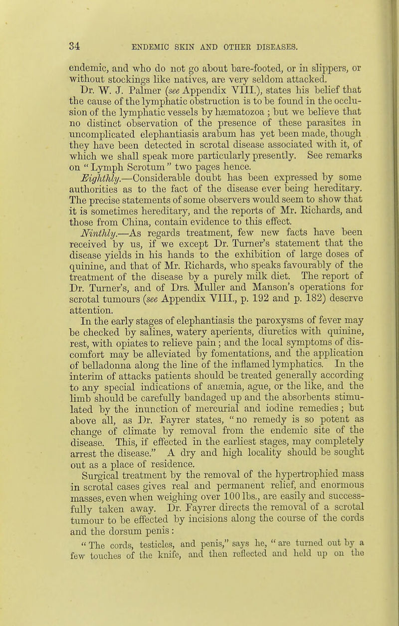 endemic, and who do not go about bare-footed, or in slippers, or without stockings like natives, are very seldom attacked. Br. W. J. Palmer (see Appendix VIII.), states his belief that the cause of the lymphatic obstruction is to be found in the occlu- sion of the lymphatic vessels by hsematozoa ; but we believe that no distinct observation of the presence of these parasites in uncomplicated elephantiasis arabum has yet been made, though they have been detected in scrotal disease associated with it, of which we shall speak more particularly presently. See remarks on  Lymph Scrotum  two pages hence. Eighthly.—Considerable doubt has been expressed by some authorities as to the fact of the disease ever being hereditary. The precise statements of some observers would seem to show that it is sometimes hereditary, and the reports of Mr. Richards, and those from China, contain evidence to this effect. Ninthly.—As regards treatment, few new facts have been received by us, if we except Dr. Turner's statement that the disease yields in his hands to the exhibition of large doses of quinine, and that of Mr. Richards, who speaks favourably of the treatment of the disease by a purely milk diet. The report of Dr. Turner's, and of Drs. Muller and Manson's operations for scrotal tumours (see Appendix VIII., p. 192 and p. 182) deserve attention. In the early stages of elephantiasis the paroxysms of fever may be checked by salines, watery aperients, diuretics with quinine, rest, with opiates to relieve pain; and the local symptoms of dis- comfort may be alleviated by fomentations, and the application of belladonna along the line of the inflamed lymphatics. In the interim of attacks patients should be treated generally according to any special indications of anaemia, ague, or the like, and the limb should be carefully bandaged up and the absorbents stimu- lated by the inunction of mercurial and iodine remedies; but above all, as Dr. Fayrer states, no remedy is so potent as change of climate by removal from the endemic site of the disease. This, if effected in the earliest stages, may completely arrest the disease. A dry and high locality should be sought out as a place of residence. Surgical treatment by the removal of the hypertrophied mass in scrotal cases gives real and permanent relief, and enormous masses, even when weighing over 100 lbs., are easily and success- fully taken away. Dr. Fayrer directs the removal of a scrotal tumour to be effected by incisions along the course of the cords and the dorsum penis:  The cords, testicles, and penis, says he,  are turned out by a few touches of the knife, and then reflected and held up on the