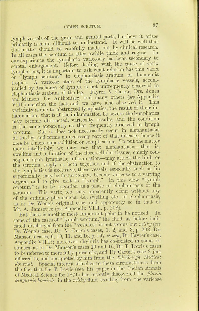 lymph vessels of the groin and genital parts, but how it arises primarily is more difficult to understand. It will be well that this matter should be carefully made out by clinical research. In all cases the scrotum is after awhile thick and rugose. In our experience the lymphatic varicosity has been secondary to scrotal enlargement. Before dealing with the cause of varix lymphaticus, it is important to ask what relation has this varix or lymph scrotum to elephantiasis arabum or bucnenna tropica A varicose state of the lymphatic vessels, accom- panied by discharge of lymph, is not unfrequently observed m elephantiasis arabum of the leg. Fayrer, Y. Carter, Drs. Jones and Manson, Dr. Anthonisez, and many others (see Appendix VIII) mention the fact, and we have also observed it. This varicosity is due to obstructed lymphatics, the residt of their in- flammation ; that is if the inflammation be severe the lymphatics may become obstructed, varicosity results, and the condition is the same apparently as that frequently observed m lymph scrotum. But it does not necessarily occur m elephantiasis of the leg, and forms no necessary part of that disease ; hence it may be a&mere superaddition or complication. To put the matter more intelligibly, we may say that elephantiasis—that is, swelling and induration of the fibro-cellular tissues, chiefly con- sequent upon lymphatic inflammation—may attack the limb or the scrotum singly or both together, and if the obstruction to the lymphatics is excessive, these vessels, especially such as lie superficially, may be found to have become varicose to a varying decree, and to give exit to lymph. In this view lymph scrotum is to be regarded as a phase of elephantiasis of the scrotum. This varix, too, may apparently occur without any of the ordinary phenomena, i.e., swelling, etc., of elephantiasis, as in Dr. Wong's original case, and apparently so in that of Mr. A. Jamsetjee (see Appendix VIII., p. 208). But there is another most important point to be noticed. In some of the cases of lymph scrotum, the fluid, as before indi- cated, discharged from the  vesicles, is not serous but milhj (see Dr. Wong's case, Dr. V. Carter's cases, 1, 2, and 3, p. 208, Dr. Manson's cases, 6, 10, 11, and 16, p. 197 et se2.,Dr. Fayrer's case, Appendix VIII.); moreover, chyluria has co-existed in some in- stances, as in Dr. Manson's cases 10 and 16, Dr. T. Lewis's cases to be referred to more fully presently, and Dr. Carter's case 2 just referred to, and one quoted by him from the Edinburgh Medical Journal. Special interest attaches to these circumstances from the fact that Dr. T. Lewis (see his paper in the Indian Annals of Medical Science for 1871) has recently discovered the filaria sanguinis hominis in the milky fluid exuding from the varicose