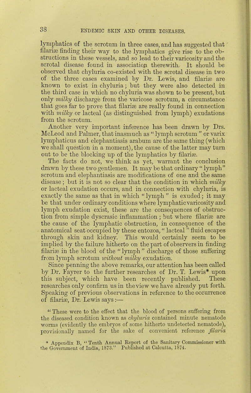lymphatics of the scrotum in three cases, and has suggested that filarise finding their way to the lymphatics give rise to the ob- structions in these vessels, and so lead to their varicosity and the scrotal disease found in association therewith. It should be observed that chyluria co-existed with the scrotal disease in two of the three cases examined by Dr. Lewis, and filarial are known to exist in chyluria; but they were also detected in the third case in which no chyluria was shown to be present, but only milky discharge from the varicose scrotum, a circumstance that goes far to prove that filarise are really found in connection with milky or lacteal (as distinguished from lymph) exudations from the scrotum. Another very important inference has been drawn by Drs. McLeod and Palmer, that inasmuch as  lymph scrotum  or varix lymphaticus and elephantiasis arabum are the same thing (which we shall question in a moment), the cause of the latter may turn out to be the blocking up of the lymphatics by filarise. The facts do not, we think as yet, warrant the conclusion drawn by these two gentlemen. It may be that ordinary  lymph scrotum and elephantiasis are modifications of one and the same disease; but it is not so clear that the condition in which milky or lacteal exudation occurs, and in connection with chyluria, is exactly the same as that in which  lymph  is exuded; it may be that under ordinary conditions where lymphatic varicosity and lymph exudation exist, these are the consequences of obstruc- tion from simple dyscrasic inflammation ; but where filarise are the cause of the lymphatic obstruction, in consequence of the anatomical seat occupied by these entozoa, lacteal  fluid escapes through skin and kidney. This would certainly seem to be implied by the failure hitherto on the part of observers in finding filarise in the blood of the  lymph  discharge of those suffering from lymph scrotum without milky exudation. Since penning the above remarks, our attention has been called by Dr. Fayrer to the further researches of Dr. T. Lewis* upon this subject, which have been recently published. These researches only confirm us in the view we have already put forth. Speaking of previous observations in reference to the occurrence of filarise, Dr. Lewis says:—  These were to the effect that the blood of persons suffering from the diseased condition known as chyluria contained minute nematode worms (evidently the embryos of some hitherto undetected nematode), provisionally named for the sake of convenient reference filaria * Appendix B, Tenth Annual Report of the Sanitary Commissioner with the Government of India, 1873. Published at Calcutta, 1874.