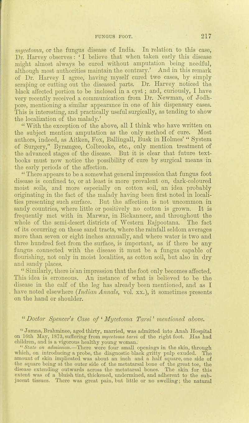 mycetoma, or the fungus disease of India. In relation to this case, Dr. Harvey observes: ' I believe that when taken early this disease might almost always be cured without amputation being needful, although most authorities maintain the contrary.' And in this remark of Dr. Harvey I agree, having myself cured two cases, by simply scraping or cutting out the diseased parts. Dr. Harvey noticed the black all'ected portion to be inclosed in a cyst; and, curiously, I have very recently received a communication from Dr. Newman, of Jodh- pore, mentioning a similar appearance in one of his dispensary cases. This is interesting, and practically useful surgically, as tending to show the localization of the malady.'  With the exception of the above, all I think who have written on the subject mention amputation as the only method of cure. Most authors, indeed, as Aitken, Fox, Ballingall, Busk in Holmes'  System of Surgery, Byramgee, Colbrooke, etc., only mention treatment of the advanced stages of the disease. But it is clear that future text- books must now notice the possibility of cure by surgical means in the early periods of the affection.  There appears to be a somewhat general impression that fungus foot disease is confined to, or at least is more prevalent on, dark-coloured moist soils, and more especially on cotton soil, an idea probably originating in the fact of the malady having been first noted in locali- ties presenting such surface. But the affection is not uncommon in sandy countries, where little or positively no cotton is grown. It is frequently met with in Marwar, in Bickanneer, and throughout the whole of the semi-desert districts of Western Bajpootana. The fact of its occurring on these sand tracts, where the rainfall seldom averages more than seven or eight inches annually, and where water is two and three hundred feet from the surface, is important, as if there be any fungus connected with the disease it must be a fungus capable of flourisliing, not only in moist localities, as cotton soil, but also in dry and sandy places.  Similarly, there is'an impression that the foot only becomes affected. This idea is erroneous. An instance of what is believed to be the disease in the calf of the leg has already been mentioned, and as I have noted elsewhere {Indian Annals, vol. xx.), it sometimes presents on the hand or shoulder.  Doctor Spencer's Case of 1 Mycetoma Tarsi' mentioned above.  Janma,Brahminee, aged thirty, married, was admitted into Anah Hospital on 16th May, 1873, suffering from mycetoma tarsi of the right foot. Has had children, and is a vigorous healthy young woman.  State on admission.—There were four small openings in the skin, through which, on introducing a probe, the diagnostic black gritty pulp exuded. The amount of skin implicated was about an inch and a half square, one side of the square being at the outer side of the metatarsal bone of the great toe, the disease extending outwards across the metatarsal bones. The skin for this extent was of a bluish tint, thickoncd, undermined, and adherent to the sub- jacent tissues. There was great pain, but little or no swelling; the natural