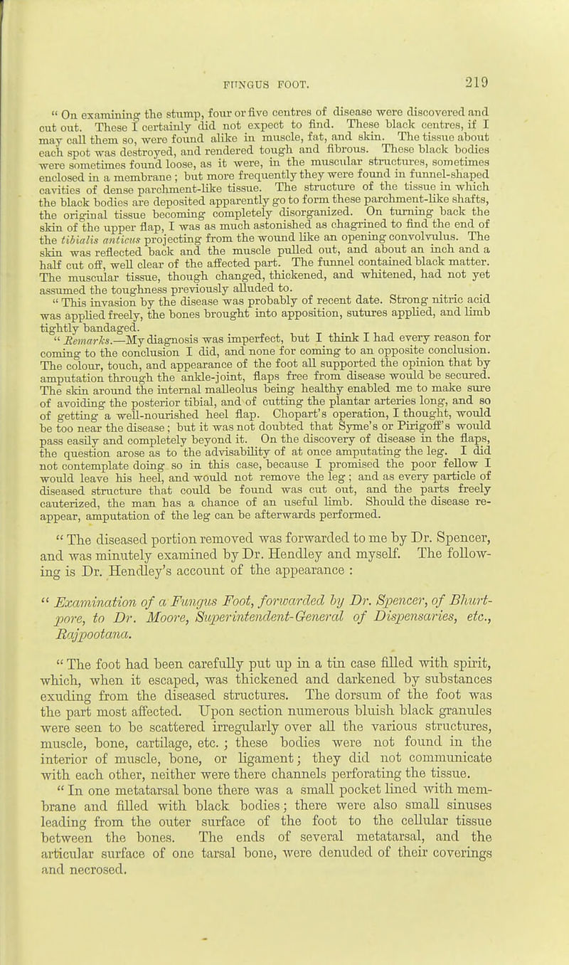  On examining the stump, four or five centres of disease were discovered and cut out. These I certainly did not expect to find. These black centres, if I may call them so, were found alike in muscle, fat, and skin. The tissue about each spot was destroyed, and rendered tough and fibrous. Theso black bodies were sometimes found loose, as it were, in the muscular structures, sometimes enclosed in a membrane ; but more frequently they were found in funnel-shaped cavities of dense parchment-like tissue. The structure of the tissue in which the black bodies are deposited apparently go to form these parchment-like shafts, the original tissue becoming completely disorganized. On turning back the skin of the upper flap, I was as much astonished as chagrined to find the end of the tibialis anticus projecting from the wound like an opening convolvulus. The skin was reflected back and the muscle pulled out, and about an inch and a half cut off, well clear of the affected part. The funnel contained black matter. The muscular tissue, though changed, thickened, and whitened, had not yet assumed the toughness previously alluded to.  This invasion by the disease was probably of recent date. Strong nitric acid was applied freely, the bones brought into apposition, sutures applied, and limb tightly bandaged.  Remarks.—My diagnosis was imperfect, but I think I had every reason for coming to the conclusion I did, and none for coming to an opposite conclusion. The colour, touch, and appearance of the foot all supported the opinion that by amputation through the ankle-joint, flaps free from disease would be secured. The skin around the internal malleolus being healthy enabled me to make sure of avoiding the posterior tibial, and of cutting the plantar arteries long, and so of getting a well-nourished heel flap. Chopart's operation, I thought, would be too near the disease; but it was not doubted that Syme's or Pirigoff's would pass easily and completely beyond it. On the discovery of disease in the flaps, the question arose as to the advisability of at once amputating the leg. I did not contemplate doing so in this case, because I promised the poor fellow I would leave his heel, and would not remove the leg ; and as every particle of diseased structure that could be found was cut out, and the parts freely cauterized, the man has a chance of an useful limb. Should the disease re- appear, amputation of the leg can be afterwards performed.  The diseased portion removed was forwarded to me by Dr. Spencer, and was minutely examined by Dr. Hendley and myself. The follow- ing is Dr. Hendley's account of the appearance :  Examination of a Fungus Foot, forwarded by Dr. Spencer, of Bhurt- pore, to Dr. Moore, Superintendent-General of Dispensaries, etc., Rajpootana.  The foot had been carefully put up in a tin case filled with spirit, which, when it escaped, was thickened and darkened by substances exuding from the diseased structures. The dorsum of the foot was the part most affected. Upon section numerous bluish black granules were seen to be scattered irregularly over all the various structures, muscle, bone, cartilage, etc. ; these bodies were not found in the interior of muscle, bone, or ligament; they did not communicate with each other, neither were there channels perforating the tissue.  In one metatarsal bone there was a small pocket lined with mem- brane and filled with black bodies; there were also small sinuses leading from the outer surface of the foot to the cellular tissue between the bones. The ends of several metatarsal, and the articular surface of one tarsal bone, were denuded of their coverings and necrosed.