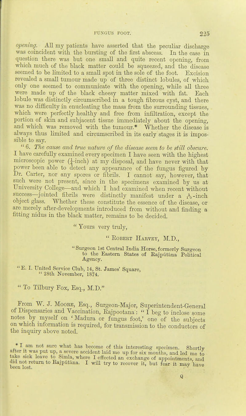 opening. All my patients have asserted that the peculiar discharge was coincident with the bursting of the first abscess. In the case in question there was but one small and quite recent opening, from which much of the black matter coidd be squeezed, and the disease seemed to be limited to a small spot in the sole of the foot. Excision revealed a small tumour made up of three distinct lobules, of which only one seemed to communicate with the opening, while all three were made up of the black cheesy matter mixed with fat. Each lobule was distinctly circumscribed in a tough fibrous cyst, and there was no difficulty in enucleating the mass from the surrounding tissues, which were perfectly healthy and free from infiltration, except the portion of skin and subjacent tissue immediately about the opening, and which was removed with the tumour.* Whether the disease is always thus limited and circumscribed in its early stages it is impos- sible to say.  6. TJie cause and true nature of the disease seem to be still obscure. I have carefully examined every specimen I have seen with the highest microscopic power (^-inch) at my disposal, and have never with that power been able to detect any appearance of the fungus figured by Dr. Carter, nor any spores or fibrils. I cannot say, however, that such were not present, since in the specimens examined by us at University College—and which I had examined when recent without success—jointed fibrils were distinctly manifest under a h -inch object glass. Whether these constitute the essence of the disease, or are merely after-developments introduced from without and finding a fitting nidus in the black matter, remains to be decided.  Yours very truly,  Robert Harvey, M.D.,  Surgeon 1st Central India Horse, formerly Surgeon to the Eastern States of Kajputana Political Agency. E. I. United Service Club, 14, St. James' Square,  28th November, 1874.  To Tilbury Fox, Esq., M.D. From W. J. Moore, Esq., Surgeon-Major, Superintendent-General of Dispensaries and Vaccination, Rajpootana :  I beg to inclose some notes by myself on 1 Madura or fungus foot,' one of the subjects on which information is required, for transmission to the conductors of the inquiry above noted. I am not sure what has become of this interesting specimen. Shortly after it was put up, a severe accident laid me up for six months, and led me to take sick leave to Simla, where I effected an exchange of appointments and did not return to Kajptitana. I will try to recover it, but fear it may have Q