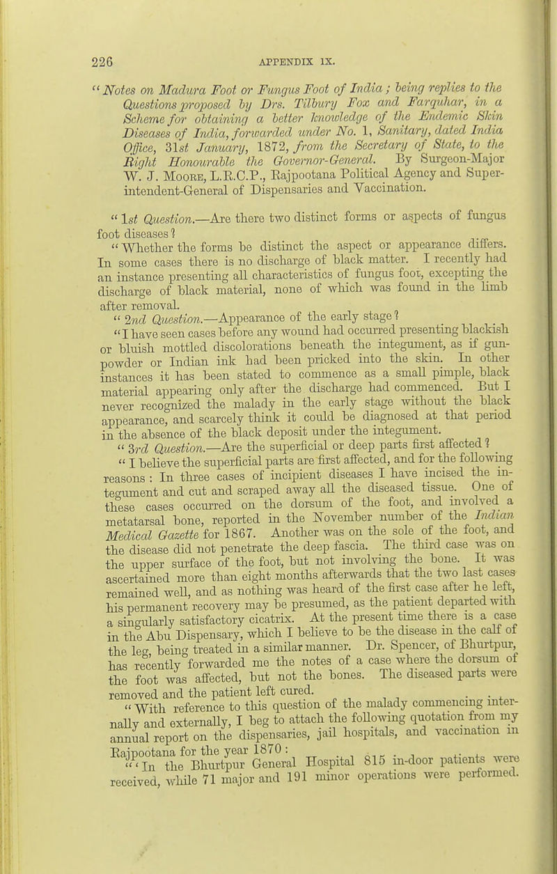  Notes on Madura Foot or Fungus Foot of India ; being replies to the Questions proposed by Drs. Tilbury Fox and Farquhar, in a Scheme for obtaining a better knowledge of the Endemic Shin Diseases of India, forwarded under No. 1, Sanitary, dated India Office, 31st January, 1872, from the Secretary of State, to the Right Honourable the Governor-General. By Surgeon-Major W. J. Moore, L.E.C.P., Eajpootana Political Agency and Super- intendent-General of Dispensaries and Vaccination.  1st Question.—Are there two distinct forms or aspects of fungus foot diseases 1  Whether the forms be distinct the aspect or appearance differs. In some cases there is no discharge of black matter. I recently had an instance presenting all characteristics of fungus foot, excepting the discharge of black material, none of which was found in the limb after removal.  2nd Question.—Appearance of the early stage 1 I have seen cases before any wound had occurred presenting blackish or bluish mottled discolorations beneath the integument, as if gun- powder or Indian ink had been pricked into the skin. In other instances it has been stated to commence as a small pimple, black material appearing only after the discharge had commenced. But I never recognized the malady in the early stage without the black appearance, and scarcely think it could be diagnosed at that period in the absence of the black deposit under the integument.  3rd Question.—Are the superficial or deep parts first affected 1 _  I believe the superficial parts are first affected, and for the following reasons : In three cases of incipient diseases I have incised the in- tegument and cut and scraped away all the diseased tissue. One of these cases occurred on the dorsum of the foot, and involved a metatarsal bone, reported in the November number of the Indian Medical Gazette for 1867. Another was on the sole of the foot, and the disease did not penetrate the deep fascia. The third case was on the upper surface of the foot, but not involving the bone. It was ascertained more than eight months afterwards that the two last cases remained weU, and as nothing was heard of the first case after he left, his permanent recovery may be presumed, as the patient departed with a singularly satisfactory cicatrix. At the present time there is a case in the Abu Dispensary, which I believe to be the disease m the calf of the leg being treated in a similar manner. Dr. Spencer, of Bhurtpur, has recently forwarded me the notes of a case where the dorsum of the foot was affected, but not the bones. The diseased parts were removed and the patient left cured. • • *  With reference to this question of the malady commencing inter- nally and externally, I beg to attach the following quotation from my annual report on the dispensaries, jail hospitals, and vaccination m BlFtaZ%G2Ll Hospital 815 in-door patients were received, while 71 major and 191 minor operations were performed.