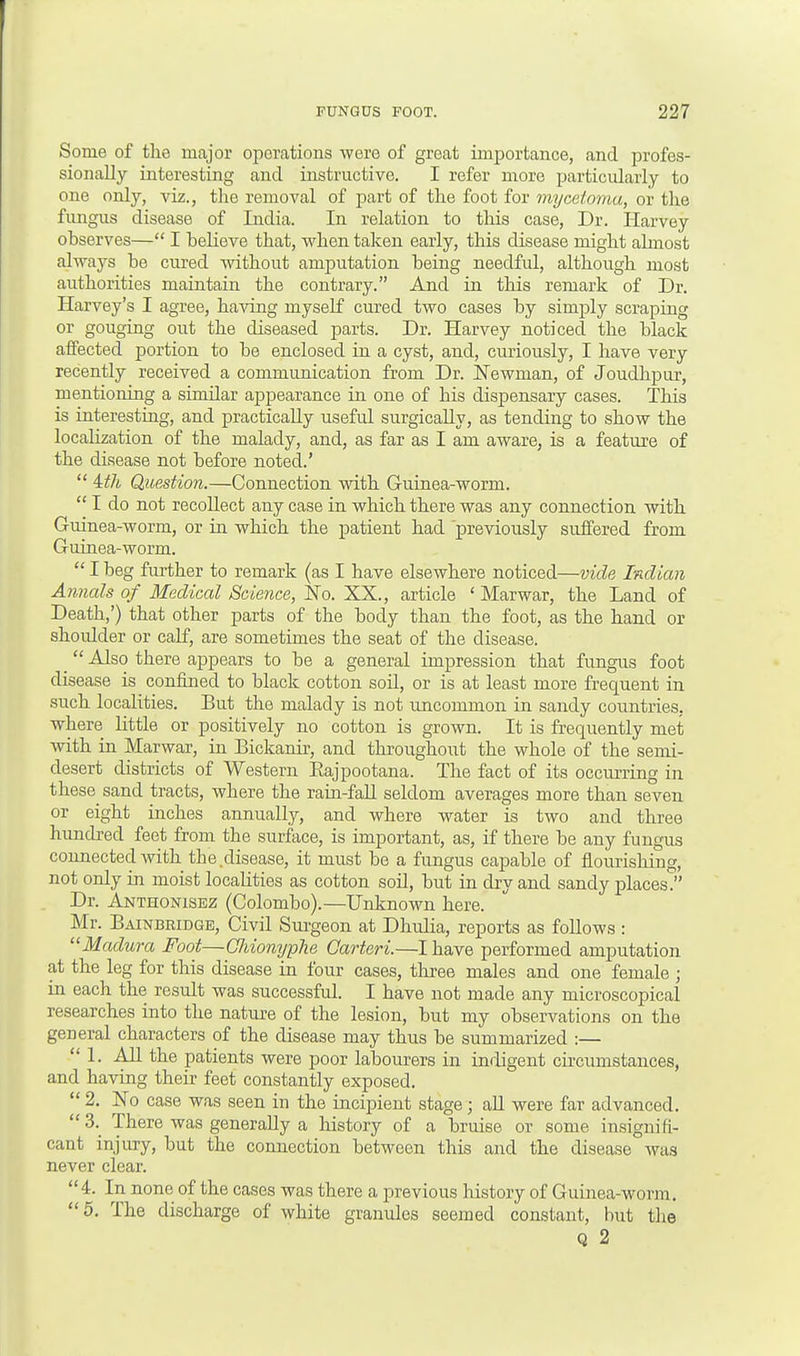 Some of the major operations were of great importance, and profes- sionally interesting and instructive. I refer more particularly to one only, viz., the removal of part of the foot for mycetoma, or the fungus disease of India. In relation to this case, Dr. Harvey observes— I believe that, when taken early, this disease might almost always be cured without amputation being needful, although most authorities maintain the contrary. And in this remark of Dr. Harvey's I agree, having myself cured two cases by simply scraping or gouging out the diseased parts. Dr. Harvey noticed the black affected portion to be enclosed in a cyst, and, curiously, I have very recently received a communication from Dr. Newman, of Joudhpur, mentioning a similar appearance in one of his dispensary cases. This is interesting, and practically useful surgically, as tending to show the localization of the malady, and, as far as I am aware, is a feature of the disease not before noted.'  4th Question.—Connection with Guinea-worm.  I do not recollect any case in which there was any connection with Guinea-worm, or in which the patient had previously suffered from Guinea-worm.  I beg further to remark (as I have elsewhere noticed—vide Indian Annals of Medical Science, No. XX., article ' Marwar, the Land of Death,') that other parts of the body than the foot, as the hand or shoidder or calf, are sometimes the seat of the disease.  Also there appears to be a general impression that fungus foot disease is confined to black cotton soil, or is at least more frequent in such localities. But the malady is not uncommon in sandy countries, where little or positively no cotton is grown. It is frequently met with in Marwar, in Bickanir, and throughout the whole of the semi- desert districts of Western Bajpootana. The fact of its occurring in these sand tracts, where the rain-fall seldom averages more than seven or eight inches annually, and where water is two and three hundred feet from the surface, is important, as, if there be any fungus connected with the .disease, it must be a fungus capable of flourishing, not only in moist localities as cotton soil, but in dry and sandy places. Dr. Anthonisez (Colombo).—Unknown here. Mr. Bainbridge, Civil Surgeon at Dhulia, reports as follows : Madura Foot—Ghionyphe Carteri.—I have performed amputation at the leg for this disease in four cases, three males and one female ; in each the result was successful. I have not made any microscopical researches into the nature of the lesion, but my observations on the general characters of the disease may thus be summarized :— 1. All the patients were poor labourers in indigent circumstances, and having their feet constantly exposed.  2. No case was seen in the incipient stage; all were far advanced. 3. There was generally a history of a bruise or some insignifi- cant injury, but the connection between this and the disease was never clear. 4. In none of the cases was there a previous history of Guinea-worm. 5. The discharge of white granides seemed constant, but the Q 2