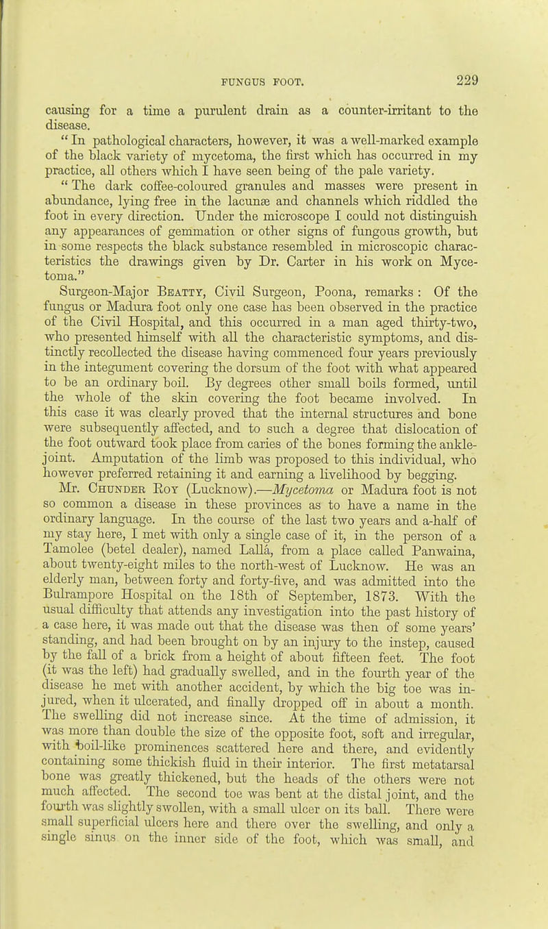 causing for a time a purulent drain as a counter-irritant to the disease.  In pathological characters, however, it was a well-marked example of the Hack variety of mycetoma, the first which has occurred in my practice, all others which I have seen being of the pale variety.  The dark coffee-coloured granules and masses were present in abundance, lying free in the lacunae and channels which riddled the foot in every direction. Under the microscope I could not distinguish any appearances of gemmation or other signs of fungous growth, but in some respects the black substance resembled in microscopic charac- teristics the drawings given by Dr. Carter in his work on Myce- toma. Surgeon-Major Beatty, Civil Surgeon, Poona, remarks : Of the fungus or Madura foot only one case has been observed in the practice of the Civil Hospital, and this occurred in a man aged thirty-two, who presented himself with all the characteristic symptoms, and dis- tinctly recollected the disease having commenced four years previously in the integument covering the dorsum of the foot with what appeared to be an ordinary boil. By degrees other small boils formed, until the whole of the skin covering the foot became involved. In this case it was clearly proved that the internal structures and bone were subsequently affected, and to such a degree that dislocation of the foot outward took place from caries of the bones forming the ankle- joint. Amputation of the limb was proposed to this individual, who however preferred retaining it and earning a livelihood by begging. Mr. Chunder Boy (Lucknow).—Mijcetoina or Madura foot is not so common a disease in these provinces as to have a name in the ordinary language. In the course of the last two years and a-half of my stay here, I met with only a single case of it, in the person of a Tamolee (betel dealer), named Lalla, from a place called Panwaina, about twenty-eight miles to the north-west of Lucknow. He was an elderly man, between forty and forty-five, and was admitted into the Bulrampore Hospital on the 18th of September, 1873. With the usual difficulty that attends any investigation into the past history of a case here, it was made out that the disease was then of some years' standing, and had been brought on by an injury to the instep, caused by the fall of a brick from a height of about fifteen feet. The foot (it was the left) had gradually swelled, and in the fourth year of the disease he met with another accident, by which the big toe was in- jured, when it ulcerated, and finally dropped off in about a month. The swelling did not increase since. At the time of admission, it was more than double the size of the opposite foot, soft and irregular, with boil-like prominences scattered here and there, and evidently containing some thickish fluid in their interior. The first metatarsal bone was greatly thickened, but the heads of the others were not much affected. The second toe was bent at the distal joint, and the fourth was slightly swollen, with a small ulcer on its ball. There were .small superficial ulcers here and there over the swelling, and only a single sinus on the inner side of the foot, which was small, and