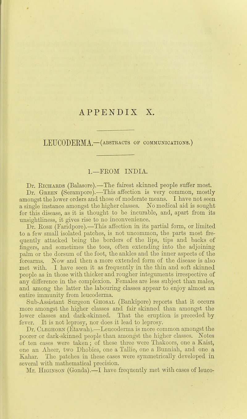 LETJCODEEMA.—(absteacts of communications.) l._FROM INDIA. Dr. Richards (Balasore).—The fairest skinned people suffer most. Dr. Green (Serampore).—This affection is very common, mostly amongst the lower orders and those of moderate means. I have not seen a single instance amongst the higher classes. No medical aid is sought for this disease, as it is thought to be incurable, and, apart from its nnsightliness, it gives rise to no inconvenience. Dr. Rose (Faridpore).—This affection in its partial form, or limited to a few small isolated patches, is not uncommon, the parts most fre- quently attacked being the borders of the lips, tips and backs of fingers, and sometimes the toes, often extending into the adjoining palm or the dorsum of the foot, the ankles and the inner aspects of the forearms. Now and then a more extended form of the disease is also met with. I have seen it as frequently in the thin and soft skinned people as in those with thicker and rougher integuments irrespective of any difference in the complexion. Females are less subject than males, and among the latter the labouring classes appear to enjoy almost an entire immunity from leucoderma. Sub-Assistant Surgeon Ghosal (Bankipore) reports that it occurs more amongst the higher classes and fair skinned than amongst the lower classes and dark-skinned. That the eruption is preceded by fever. It is not leprosy, nor does it lead to leprosy. Dr. Cleghorn (Etawah).—-Leucoderma is more common amongst the poorer or dark-skinned people than amongst the higher classes. Notes of ten cases were taken; of these three were Thakoors, one a Kaist, one an Aheer, two Dhobies, one a Tallie, one a Bunniah, and one a Kahar. The patches in these cases were symmetrically developed in several with mathematical precision. Mr. Higinson (Gonda).—I have frequently met with cases of leuco-