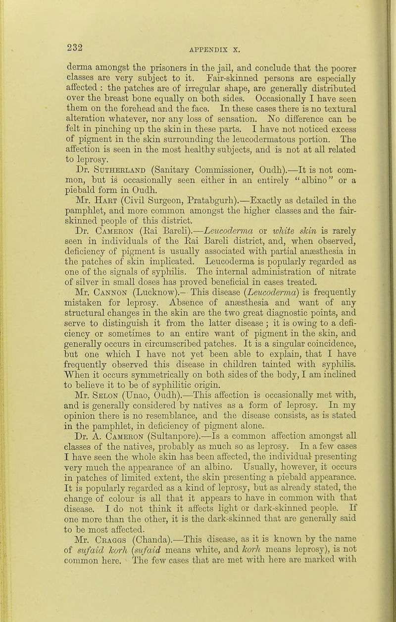 derma amongst the prisoners in the jail, and conclude that the poorer classes are very subject to it. Fair-skinned persons are especially affected : the patches are of irregular shape, are generally distributed over the breast bone equally on both sides. Occasionally I have seen them on the forehead and the face. In these cases there is no textural alteration whatever, nor any loss of sensation. No difference can be felt in pinching up the skin in these parts. I have not noticed excess of pigment in the skin surrounding the leucodermatous portion. The affection is seen in the most healthy subjects, and is not at all related to leprosy. Dr. Sutherland (Sanitary Commissioner, Oudh).—It is not com- mon, but is occasionally seen either in an entirely  albino or a piebald form in Oudh. Mr. Hart (Civil Surgeon, Pratabgurh).—Exactly as detailed in the pamphlet, and more common amongst the higher classes and the fair- skinned people of this district. Dr. Cameron (Rai Bareli).—Leucoderma or white shin is rarely seen in individuals of the Rai Bareli district, and, when observed, deficiency of pigment is usually associated with partial anaesthesia in the patches of skin implicated. Leucoderma is popularly regarded as one of the signals of syphilis. The internal administration of nitrate of silver in small doses has proved beneficial in cases treated. Mr. Cannon (Lucknow).- This disease {Leucoderma) is frequently mistaken for leprosy. Absence of anaesthesia and want of any structural changes in the skin are the two great diagnostic points, and serve to distinguish it from the latter disease; it is owing to a defi- ciency or sometimes to an entire want of pigment in the skin, and generally occurs in circumscribed patches. It is a singular coincidence, but one which I have not yet been able to explain, that I have frequently observed this disease in children tainted with syphilis. When it occurs symmetrically on both sides of the body, I am inclined to believe it to be of syphilitic origin. Mr. Selon (Unao, Oudh).—This affection is occasionally met with, and is generally considered by natives as a form of leprosy. In my opinion there is no resemblance, and the disease consists, as is stated in the pamphlet, in deficiency of pigment alone. Dr. A. Cameron (Sultanpore).—Is a common affection amongst all classes of the natives, probably as much so as leprosy. In a few cases I have seen the whole skin has been affected, the individual presenting very much the appearance of an albino. Usually, however, it occurs in patches of Umited extent, the skin presenting a piebald appearance. It is popularly regarded as a kind of leprosy, but as already stated, the change of colour is all that it appears to have in common with that disease. I do not think it affects light or dark-skinned people. If one more than the other, it is the dark-skinned that are generally said to be most affected. Mr. Craggs (Chanda).—This disease, as it is known by the name of sufaid Icorh (sufaid means white, and korh means leprosy), is not common here. The few cases that arc met with here are marked with