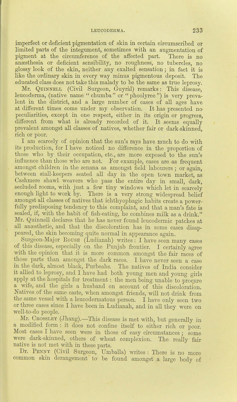 imperfect or deficient pigmentation of skin in certain circumscribed or limited parts of the integument, sometimes with an augmentation of pigment at the circumference of the affected part. There is no anaesthesia or deficient sensibility, no roughness, no tubercles, no glossy look of the skin, neither any exalted sensation; in fact it is like the ordinary skin in every way minus pigmentous deposit. The educated class does not take this malady to be the same as true leprosy. Mr. Quinnell (Civil Surgeon, Guyral) remarks: This disease, leucoderma, (native name  chumba  or  phoolyree ) is very preva- lent in the district, and a large number of cases of all ages have at different times come under my observation. It has presented no peculiarities, except in one respect, either in its origin or progress, different from what is already recorded of it. It seems equally prevalent amongst all classes of natives, whether fair or dark-skinned, rich or poor. I am scarcely of opinion that the sun's rays have much to do with its production, for I have noticed no difference in the proportion of those who by their occupation, etc., are more exposed to the sun's influence than those who are not. For example, cases are as frequent amongst children in the zenana as amongst field labourers; or again, between stall-keepers seated all day in the open town market, as Cashmere shawl weavers who pass the entire day in small, dark, secluded rooms, with just a few tiny windows which let in scarcely enough light to work by. There is a very strong widespread belief amongst all classes of natives that ichthyophagic habits create a power- fully predisposing tendency to this complaint, and that a man's fate is sealed, if, with the habit of fish-eating, he combines milk as a drink. Mr. Quinnell declares that he has never found leucodermic patches at all anaesthetic, and that the discoloration has in some cases disap- peared, the skin becoming quite normal in appearance again. Surgeon-Major Bouse (Ludianah) writes : I have seen many cases of this disease, especially on the Punjab frontier. I certainly agree with the opinion that it is more common amongst the fair races of those parts than amongst the dark races. I have never seen a case in the dark, almost black, Purbeahs. The natives of India consider it alhed to leprosy, and I have had both young men and young girls apply at the hospitals for treatment: the men being unable to procure a wife, and the girls a husband on account of this discoloration. Natives of the same caste, when amongst friends, will not drink from the same vessel with a leucodermatous person. I have only seen two or three cases since I have been in Ludianah, and in all they were on well-to-do people. Mr. Crossley (Jhang).—This disease is met with, but generally in a modified form : it does not confine itself to either rich or poor. Most cases I have seen were in those of easy circumstances ; some were dark-skinned, others of wheat complexion. The really fair native is not met with in these parts. Dr. Penny (Civil Surgeon, Umballa) writes : There is no more common skin derangement to be found amongst a large body of