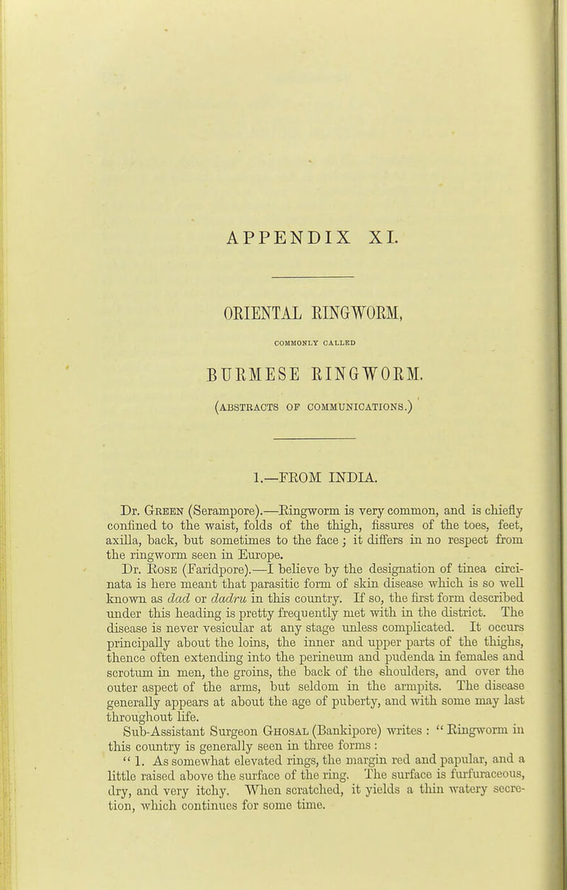 ORIENTAL RINGWORM, COMMONLY CALLED BURMESE RINGWORM. (abstracts op communications.) 1.—FEOM INDIA. Dr. Green (Serainpore).—Eingworm is very common, and is chiefly confined to the waist, folds of the thigh, fissures of the toes, feet, axilla, back, but sometimes to the face; it differs in no respect from the ringworm seen in Europe. Dr. Eose (Faridpore).—I believe by the designation of tinea circi- nata is here meant that parasitic form of skin disease which is so well known as dad or dadru in this country. If so, the first form described under this heading is pretty frequently met with in the district. The disease is never vesicular at any stage unless complicated. It occurs principally about the loins, the inner and upper parts of the thighs, thence often extending into the perineum and pudenda in females and scrotum in men, the groins, the back of the shoulders, and over the outer aspect of the arms, but seldom in the armpits. The disease generally appears at about the age of puberty, and with some may last throughout life. Sub-Assistant Surgeon Ghosal (Bankipore) writes :  Eingworm in this country is generally seen in three forms : 1. As somewhat elevated rings, the margin red and papular, and a little raised above the surface of the ring. The surface is furfuraceous, dry, and very itchy. When scratched, it yields a thin watery secre- tion, which continues for some time.