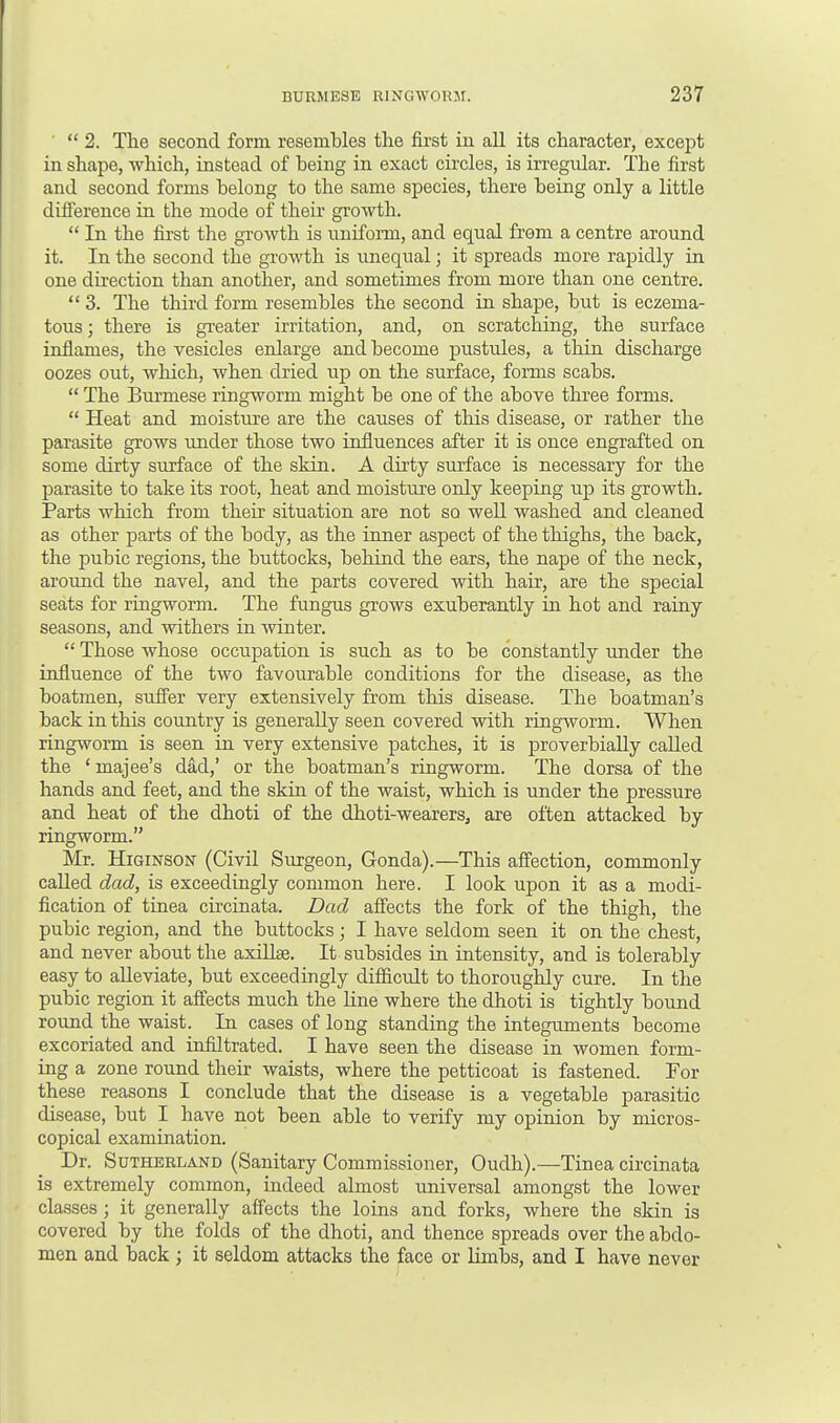 2. The second form resembles the first in all its character, except in shape, which, instead of being in exact circles, is irregular. The first and second forms belong to the same species, there being only a little difference in the mode of their growth.  In the first the growth is uniform, and equal from a centre around it. In the second the growth is unequal; it spreads more rapidly in one direction than another, and sometimes from more than one centre.  3. The third form resembles the second in shape, but is eczema- tous; there is greater irritation, and, on scratching, the surface inflames, the vesicles enlarge and become pustules, a thin discharge oozes out, which, when dried up on the surface, forms scabs.  The Burmese ringworm might be one of the above three forms.  Heat and moisture are the causes of this disease, or rather the parasite grows under those two influences after it is once engrafted on some dirty surface of the skin. A dirty surface is necessary for the parasite to take its root, heat and moisture only keeping up its growth. Parts which from their situation are not so well washed and cleaned as other parts of the body, as the inner aspect of the thighs, the back, the pubic regions, the buttocks, behind the ears, the nape of the neck, around the navel, and the parts covered with hair, are the special seats for ringworm. The fungus grows exuberantly in hot and rainy seasons, and withers in winter.  Those whose occupation is such as to be constantly under the influence of the two favourable conditions for the disease, as the boatmen, suffer very extensively from this disease. The boatman's back in this country is generally seen covered with ringworm. When ringworm is seen in very extensive patches, it is proverbially called the ' majee's dad,' or the boatman's ringworm. The dorsa of the hands and feet, and the skin of the waist, which is under the pressure and heat of the dhoti of the dhoti-wearers, are often attacked by ringworm. Mr. Higinson (Civil Surgeon, Gonda).—This affection, commonly called dad, is exceedingly common here. I look upon it as a modi- fication of tinea circinata. Dad affects the fork of the thigh, the pubic region, and the buttocks; I have seldom seen it on the chest, and never about the axillse. It subsides in intensity, and is tolerably easy to alleviate, but exceedingly difficult to thoroughly cure. In the pubic region it affects much the line where the dhoti is tightly bound round the waist. In cases of long standing the integuments become excoriated and infiltrated. I have seen the disease in women form- ing a zone round their waists, where the petticoat is fastened. For these reasons I conclude that the disease is a vegetable parasitic disease, but I have not been able to verify my opinion by micros- copical examination. Dr. Sutherland (Sanitary Commissioner, Oudh).—Tinea circinata is extremely common, indeed almost universal amongst the lower classes; it generally affects the loins and forks, where the skin is covered by the folds of the dhoti, and thence spreads over the abdo- men and back; it seldom attacks the face or limbs, and I have never