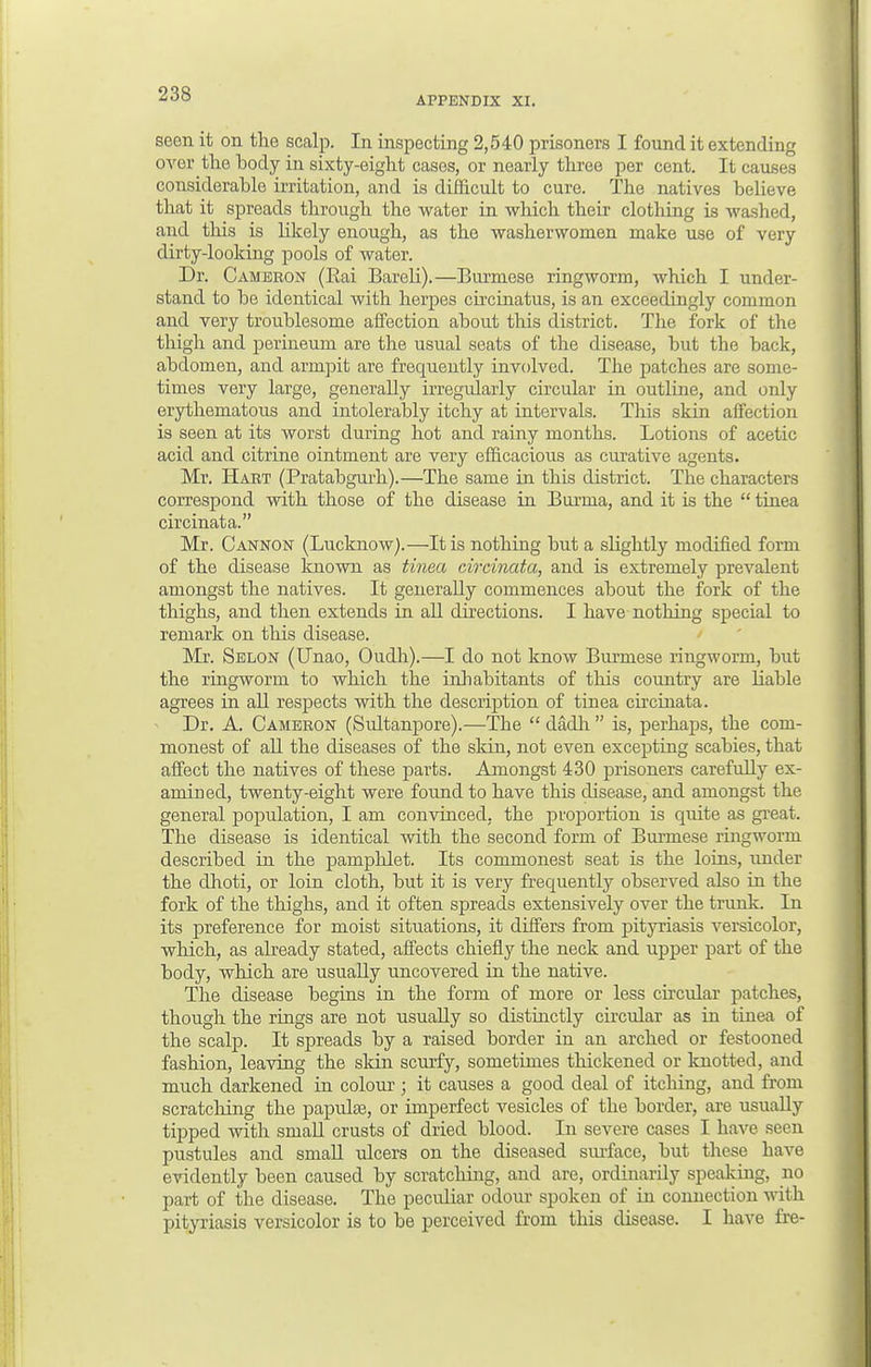 APPENDIX XI. seen it on the scalp. In inspecting 2,540 prisoners I found it extending ovor the body in sixty-eight cases, or nearly three per cent. It causes considerable irritation, and is difficult to cure. The natives believe that it spreads through the water in -which their clothing is washed, and this is likely enough, as the washerwomen make use of very dirty-looking pools of water. Dr. Cameron (Rai Bareli).—Burmese ringworm, which I under- stand to be identical with herpes circinatus, is an exceedingly common and very troublesome affection about this district. The fork of the thigh and perineum are the usual seats of the disease, but the back, abdomen, and armpit are frequently involved. The patches are some- times very large, generally irregularly circular in outline, and only erythematous and intolerably itchy at intervals. This skin affection is seen at its worst during hot and rainy months. Lotions of acetic acid and citrine ointment are very efficacious as curative agents. Mr. Hart (Pratabgurh).—The same in this district. The characters correspond with those of the disease in Burma, and it is the  tinea circinata. Mr. Cannon (Lucknow).—It is nothing but a slightly modified form of the disease known as tinea circinata, and is extremely prevalent amongst the natives. It generally commences about the fork of the thighs, and then extends in all directions. I have nothing special to remark on this disease. Mr. Selon (Unao, Oudh).—I do not know Burmese ringworm, but the ringworm to which the inhabitants of this country are liable agrees in all respects with the description of tinea circinata. Dr. A. Cameron (Sultanpore).—The  dadh  is, perhaps, the com- monest of all the diseases of the skin, not even excepting scabies, that affect the natives of these parts. Amongst 430 prisoners carefully ex- amined, twenty-eight were found to have this disease, and amongst the general population, I am convinced, the proportion is quite as great. The disease is identical with the second form of Burmese ringworm described in the pamphlet. Its commonest seat is the loins, under the dhoti, or loin cloth, but it is very frequently observed also in the fork of the thighs, and it often spreads extensively over the trunk. In its preference for moist situations, it differs from pityriasis versicolor, which, as already stated, affects chiefly the neck and upper part of the body, which are usually uncovered in the native. The disease begins in the form of more or less circular patches, though the rings are not usually so distinctly circular as in tinea of the scalp. It spreads by a raised border in an arched or festooned fashion, leaving the skin scurfy, sometimes thickened or knotted, and much darkened in colour ; it causes a good deal of itching, and from scratching the papulse, or imperfect vesicles of the border, are usually tipped with small crusts of dried blood. In severe cases I have seen pustules and small ulcers on the diseased surface, but these have evidently been caused by scratching, and are, ordinarily speaking, no part of the disease. The peculiar odour spoken of in connection with pityriasis versicolor is to be perceived from this disease. I have fre-