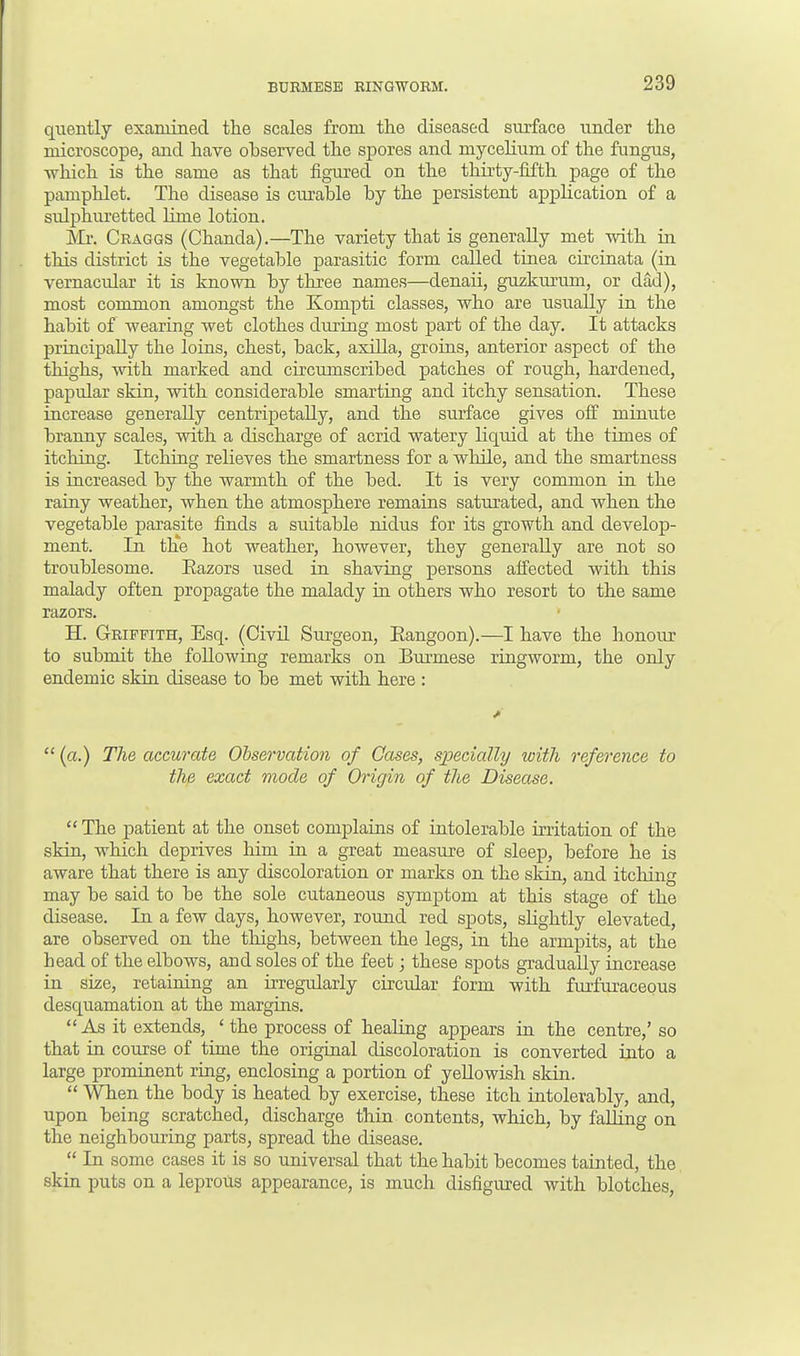 quently examined the scales from the diseased surface under the microscope, and have ohserved the spores and mycelium of the fungus, which is the same as that figured on the thirty-fifth page of the pamphlet. The disease is curable by the persistent application of a sulphuretted lime lotion. Mr. Craggs (Chanda).—The variety that is generally met with in this district is the vegetable parasitic form called tinea circinata (in vernacular it is known by three names—denaii, guzkurum, or dad), most common amongst the Kompti classes, who are usually in the habit of wearing wet clothes during most part of the day. It attacks principally the loins, chest, back, axilla, groins, anterior aspect of the thighs, with marked and circumscribed patches of rough, hardened, papular skin, with considerable smarting and itchy sensation. These increase generally centripetally, and the surface gives off minute branny scales, with a discharge of acrid watery liquid at the times of itching. Itching relieves the smartness for a while, and the smartness is increased by the warmth of the bed. It is very common in the rainy weather, when the atmosphere remains saturated, and when the vegetable parasite finds a suitable nidus for its growth and develop- ment. In the hot weather, however, they generally are not so troublesome. Eazors used in shaving persons affected with this malady often propagate the malady in others who resort to the same razors. H. Griffith, Esq. (Civil Surgeon, Eangoon).—I have the honour to submit the following remarks on Burmese ringworm, the only endemic skin disease to be met with here :  (a.) The accurate Observation of Cases, specially with reference to the exact mode of Origin of the Disease. The patient at the onset complains of intolerable irritation of the skin, which deprives him in a great measure of sleep, before he is aware that there is any discoloration or marks on the skin, and itching may be said to be the sole cutaneous symptom at this stage of the disease. In a few days, however, round red spots, slightly elevated, are observed on the thighs, between the legs, in the armpits, at the head of the elbows, and soles of the feet; these spots gradually increase in size, retaining an irregularly circular form with furfuraceous desquamation at the margins. As it extends, 'the process of healing appears in the centre,' so that in course of time the original discoloration is converted into a large prominent ring, enclosing a portion of yellowish skin.  When the body is heated by exercise, these itch intolerably, and, upon being scratched, discharge thin contents, which, by falling on the neighbouring parts, spread the disease.  In some cases it is so universal that the habit becomes tainted, the skin puts on a leprous appearance, is much disfigured with blotches,