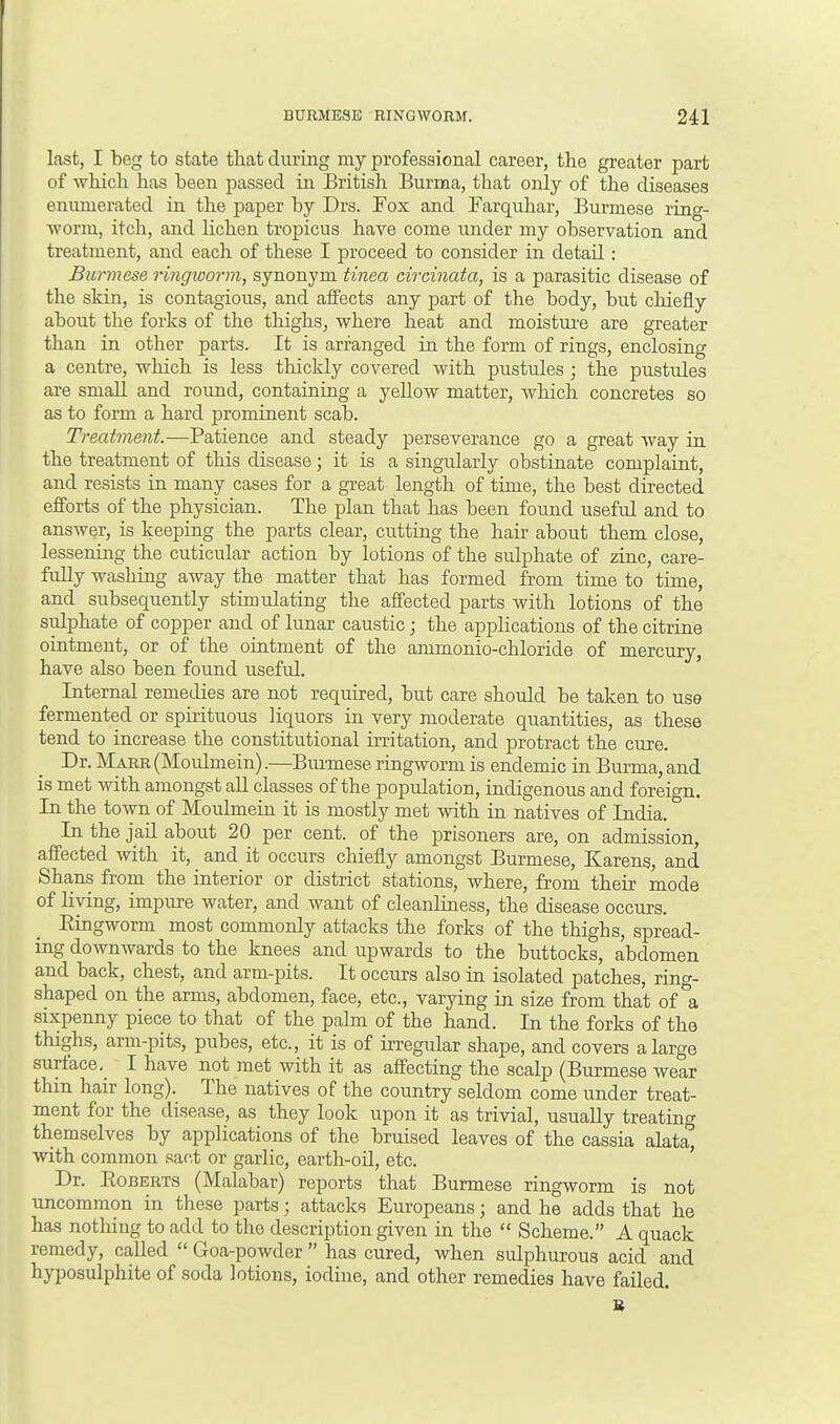 last, I beg to state that during my professional career, the greater part of which has been passed in British Burma, that only of the diseases enumerated in the paper by Drs. Fox and Farquhar, Burmese ring- worm, itch, and lichen tropicus have come under my observation and treatment, and each of these I proceed to consider in detail: Burmese ringworm, synonym tinea circinata, is a parasitic disease of the skin, is contagious, and affects any part of the body, but chiefly about the forks of the thighs, where heat and moisture are greater than in other parts. It is arranged in the form of rings, enclosing a centre, which is less thickly covered with pustules; the pustules are small and round, containing a yellow matter, which concretes so as to form a hard prominent scab. Treatment.—Patience and steady perseverance go a great way in the treatment of this disease; it is a singularly obstinate complaint, and resists in many cases for a great length of time, the best directed efforts of the physician. The plan that has been found useful and to answer, is keeping the parts clear, cutting the hair about them close, lessening the cuticular action by lotions of the sulphate of zinc, care- fully washing away the matter that has formed from time to time, and subsequently stimulating the affected parts with lotions of the sulphate of copper and of lunar caustic; the applications of the citrine ointment, or of the ointment of the ammonio-chloride of mercury, have also been found useful. Internal remedies are not required, but care should be taken to use fermented or spirituous liquors in very moderate quantities, as these tend to increase the constitutional irritation, and protract the cure. Dr. Marr (Moulmein).—Burmese ringworm is endemic in Burma, and is met with amongst all classes of the population, indigenous and foreign. In the town of Moulmein it is mostly met with in natives of India. In the jail about 20 per cent, of the prisoners are, on admission, affected with it, and it occurs chiefly amongst Burmese, Karens, and Shans from the interior or district stations, where, from their mode of living, impure water, and want of cleanliness, the disease occurs. Eingworm most commonly attacks the forks of the thigbs, spread- ing downwards to the knees and upwards to the buttocks, abdomen and back, chest, and arm-pits. It occurs also in isolated patches, ring- shaped on the arms, abdomen, face, etc., varying in size from that of'a sixpenny piece to that of the palm of the hand. In the forks of the thighs, arm-pits, pubes, etc., it is of irregular shape, and covers a large surface. I have not met with it as affecting the scalp (Burmese wear thin hair long). The natives of the country seldom come under treat- ment for the disease, as they look upon it as trivial, usually treating themselves by applications of the bruised leaves of the cassia alata* with common sact or garlic, earth-oil, etc. Dr. Roberts (Malabar) reports that Burmese ringworm is not uncommon in these parts ; attacks Europeans; and he adds that he has nothing to add to the description given in the  Scheme. A quack remedy, called  Goa-powder  has cured, when sulphurous acid and hyposulphite of soda lotions, iodine, and other remedies have failed. B