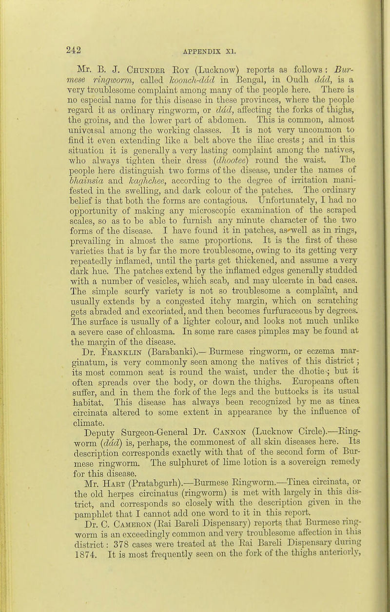 Mr. B. J. Chunder Roy (Lucknow) reports as follows: Bur- mese ring-worm, called koonch-dud in Bengal, in Oudli dad, is a very troublesome complaint among many of the people here. There is no especial name for this disease in these provinces, where the people regard it as ordinary ringworm, or dad, affecting the forks of thighs, the groins, and the lower part of abdomen. This is common, almost univoisal among the working classes. It is not very uncommon to find it even extending like a belt above the iliac crests; and in this situation it is generally a very lasting complaint among the natives, who always tighten their dress (dhootee) round the waist. The people here distinguish two forms of the disease, under the names of bhainsia and kaghchee, according to the degree of irritation mani- fested in the swelling, and dark colour of the patches. The ordinary belief is that both the forms are contagious. Unfortunately, I had no opportunity of making any microscopic examination of the scraped scales, so as to be able to furnish any minute character of the two forms of the disease. I have found it in patches, as'well as in rings, prevailing in almost the same proportions. It is the first of these varieties that is by far the more troublesome, owing to its getting very repeatedly inflamed, until the parts get thickened, and assume a very dark hue. The patches extend by the inflamed edges generally studded with a number of vesicles, which scab, and may ulcerate in bad cases. The simple scurfy variety is not so troublesome a complaint, and usually extends by a congested itchy margin, which on scratching gets abraded and excoriated, and then becomes furfuiaceous by degrees. The surface is usually of a lighter colour, and looks not much unlike a severe case of chloasma. In some rare cases pimples may be found at the margin of the disease. Dr. Franklin (Barabanki).— Burmese ringworm, or eczema mar- ginatum, is very commonly seen among the natives of this district; its most common seat is round the waist, under the dhotie-^ but it often spreads over the body, or down the thighs. Europeans often suffer, and in them the fork of the legs and the buttocks is its usual habitat. This disease has always been recognized by me as tinea circinata altered to some extent in appearance by the influence of climate. Deputy Surgeon-General Dr. Cannon (Lucknow Circle).—Ring- worm (dad) is, perhaps, the commonest of all skin diseases here. Its description corresponds exactly with that of the second form of Bur- mese ringworm. The sulphuret of lime lotion is a sovereign remedy for this disease. Mr. Hart (Pratabgurh).—Burmese Ringworm.—Tinea circinata, or the old herpes circinatus (ringworm) is met with largely in this dis- trict, and corresponds so closely with the description given in the pamphlet that I cannot add one word to it in this report. Dr. C. Cameron (Bai Bareli Dispensary) reports that Burmese ring- worm is an exceedingly common and very troublesome affection in this district: 378 cases were treated at the Bai Bareli Dispensary during 1874. It is most frequently seen on the fork of the thighs anteriorly,