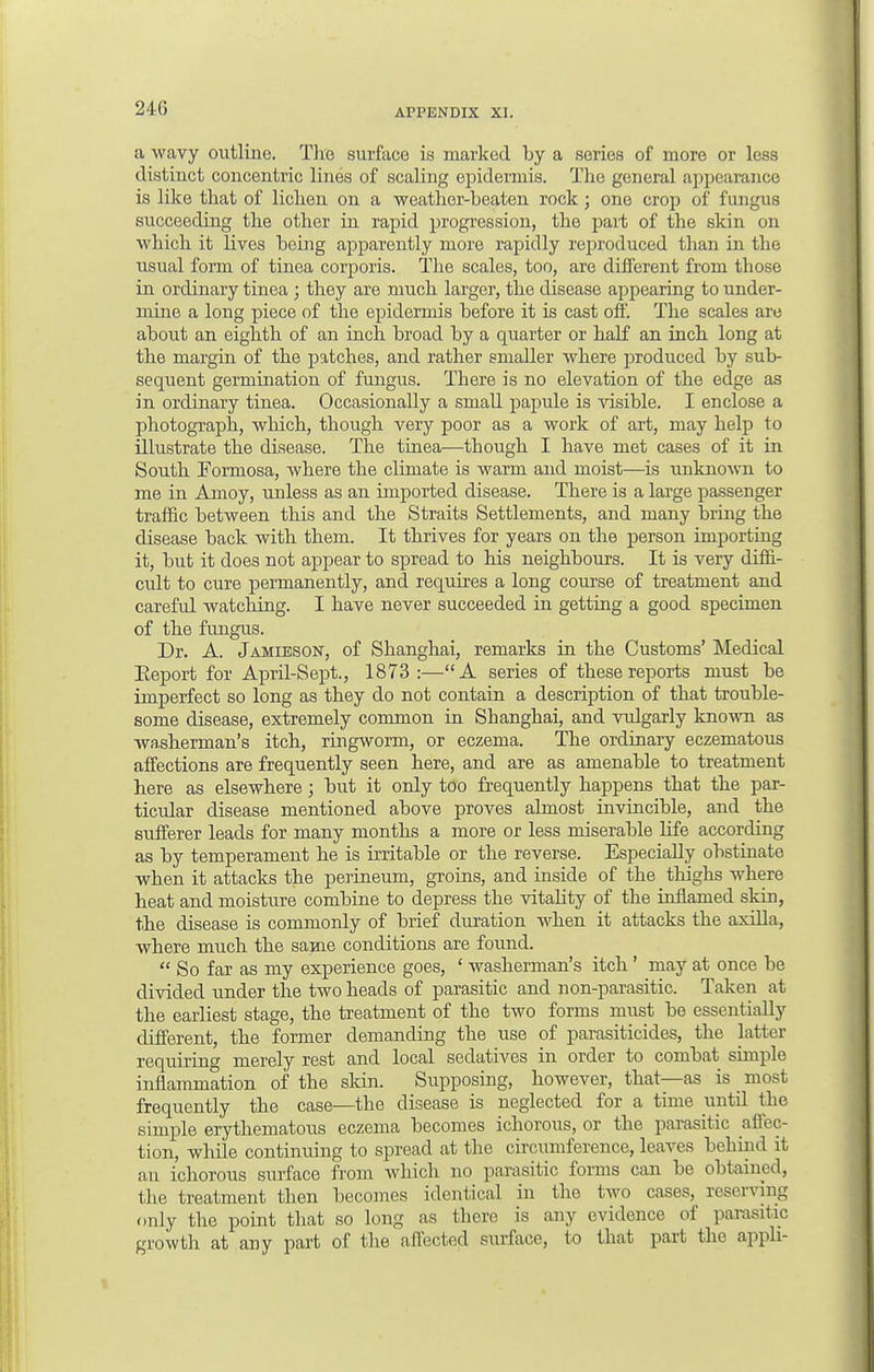 a wavy outline. The surface is marked by a series of more or less distinct concentric lines of scaling epidermis. The general appearance is like that of lichen on a weather-beaten rock; one crop of fungus succeeding the other in rapid progression, the part of the skin on which it lives being apparently more rapidly reproduced than in the usual form of tinea corporis. The scales, too, are different from those in ordinary tinea ; they are much larger, the disease appearing to under- mine a long piece of the epidermis before it is cast off. The scales are about an eighth of an inch broad by a quarter or half an inch long at the margin of the patches, and rather smaller where produced by sub- sequent germination of fungus. There is no elevation of the edge as in ordinary tinea. Occasionally a small papule is visible. I enclose a photograph, which, though very poor as a work of art, may help to illustrate the disease. The tinea—though I have met cases of it in South Formosa, where the climate is warm and moist—is unknown to me in Amoy, unless as an imported disease. There is a large passenger traffic between this and the Straits Settlements, and many bring the disease back with them. It thrives for years on the person importing it, but it does not appear to spread to his neighbours. It is very diffi- cult to cure permanently, and requires a long course of treatment and careful watching. I have never succeeded in getting a good specimen of the fungus. Dr. A. Jamieson, of Shanghai, remarks in the Customs' Medical Eeport for April-Sept., 1873 :—A series of these reports must be imperfect so long as they do not contain a description of that trouble- some disease, extremely common in Shanghai, and vulgarly known as washerman's itch, ringworm, or eczema. The ordinary eczematous affections are frequently seen here, and are as amenable to treatment here as elsewhere; but it only too frequently happens that the par- ticidar disease mentioned above proves almost invincible, and the sufferer leads for many months a more or less miserable life according as by temperament he is irritable or the reverse. Especially obstinate when it attacks the perineum, groins, and inside of the thighs where heat and moisture combine to depress the vitality of the inflamed skin, the disease is commonly of brief duration when it attacks the axilla, where much the same conditions are found.  So far as my experience goes, ' washerman's itch' may at once be divided under the two heads of parasitic and non-parasitic. Taken at the earliest stage, the treatment of the two forms must be essentially different, the former demanding the use of parasiticides, the latter requiring merely rest and local sedatives in order to combat simple inflammation of the skin. Supposing, however, that—as is _ most frequently the case—the disease is neglected for a time until the simple erythematous eczema becomes ichorous, or the parasitic affec- tion, while continuing to spread at the circumference, leaves behind it an ichorous surface from which no parasitic forms can be obtained, the treatment then becomes identical in the two cases, reserving only the point that so long as there is any evidence of parasitic growth at any part of the affected surface, to that part the appli-