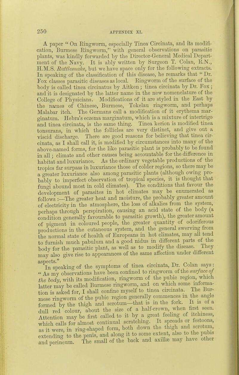 A paper  On Ringworm, especially Tinea Circinata, and its modifi- cation, Burmese Ringworm, with general observations on parasitic plants, was kindly forwarded by the Director-General Medical Depart- ment of the Navy. It is ably written by Surgeon T. Colan, R.N., H.M.S. Rattlesnake, but we have space only for the following extracts. In speaking of the classification of this disease, he remarks that  Dr. Pox classes parasitic diseases as local. Ringworm of the surface of the body is called tinea circinatus by Aitken; tinea circinata by Dr. Eox ; and it is designated by the latter name in the new nomenclature of the College of Physicians. Modifications of it are styled in the East by the names of Chinese, Burmese, Tokelau ringworm, and perhaps Malabar itch. The Germans call a modification of it erythema mar- ginatum. Hebra's eczema marginatum, which is a mixture of intertrigo and tinea circinata, is the same thing. Tinea kerion is modified tinea tonsurans, in which the follicles are very distinct, and give out a viscid discharge. There are good reasons for believing that tinea cir- cinata, as I shall call it, is modified by circumstances into many of the above-named forms, for the like parasitic plant is probably to be found in all; climate and other causes being accountable for the difference in habitat and luxuriance. As the ordinary vegetable productions of the tropics far surpass in luxuriance those of colder regions, so there may be a greater luxuriance also among parasitic plants (although owing pro- bably to imperfect observation of tropical species, it is thought that funi abound most in cold climates). The conditions that favour the development of parasites in hot climates may be enumerated as follows : The greater heat and moisture, the probably greater amount of electricity in the atmosphere, the loss of alkalies from the system, perhaps through perspiration, causing an acid state of the body (a condition generally favourable to parasitic growth), the greater amount of pigment in coloured people, the greater quantity of odoriferous productions in the cutaneous system, and the general swerving from the normal state of health of Europeans in hot climates, may all tend to furnish much pabulum and a good nidus in different parts of the body for the parasitic plant, as well as to modify the disease. They may also give rise to appearances of the same affection under different aSPTntspeakiiig of the symptoms of tinea circinata, Dr. Colan says:  As my observations have been confined to ringworm of the surface of the body, with its modification, ringworm of the pubic region, which latter may be caUed Burmese ringworm, and on which some informa- tion is asked for, I shall confine myself to tinea circinata. The Bur- mese ringworm of the pubic region generally commences m the angle formed by the thigh and scrotum—that is in the fork. It is of a dull red colour, about the size of a half-crown, when first seen. Attention may be first called to it by a great feeling of itchiness, which calls for almost continual scratching. It spreads or festoons, as it were, in ring-shaped form, both down the thigh and scrotum, extending to the penis, and along it to some extent, also to the pubis and perineum. The small of the back and axilla may have other