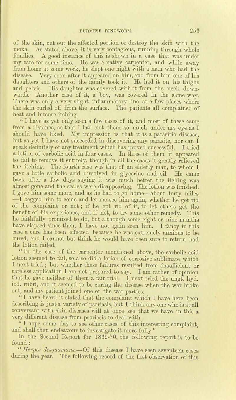 of the skin, cut out the affected portion or destroy the skin with the nioxa. As stated ahove, it is very contagious, running through whole families. A good instance of this is shown in a case that was under my care for some time. He was a native carpenter, and while away from home at some work, he slept one night with a man who had the disease. Very soon after it appeared on him, and from him one of his daughters and others of the family took it. He had it on his thighs and pelvis. His daughter was covered with it from the neck down- wards. Another case of it, a boy, was covered in the same way. There was only a very slight inflammatory line at a few places where the skin curled off from the surface. The patients all complained of heat and intense itching.  I have as yet only seen a few cases of it, and most of these came from a distance, so that I had not them so much under my eye as I should have liked. My impression is that it is a parasitic disease, hut as yet I have not succeeded in discovering any parasite, nor can I speak definitely of any treatment which has proved successful. I tried a lotion of carbolic acid in four cases. In three of them it appeared to fail to remove it entirely, though in all the cases it greatly relieved the itching. The fourth case was that of an elderly man, to whom I gave a little carbolic acid dissolved in glycerine and oil. He came back after a few days saying it was much better, the itching was almost gone and the scales were disappearing. The lotion was finished. I gave him some more, and as he had to go home—about forty miles —I begged him to come and let me see him again, whether he got rid of the complaint or not; if he got rid of it, to let others get the benefit of his experience, and if not, to try some other remedy. This he faithfully promised to do, but although some eight or nine months have elapsed since then, I have not again seen him. I fancy in this case a cure has been effected because he was extremely anxious to be cured, and I cannot but think he would have been sure to return had the lotion failed.  In the case of the carpenter mentioned above, the carbolic acid lotion seemed to fail, so also did a lotion of corrosive sublimate which I next tried ; but whether these failures residted from insufficient or careless application I am not prepared to say. I am rather of opinion that he gave neither of them a fair trial. I next tried the ungt. hyd. iod. rubri, and it seemed to be curing the disease when the war broke out, and my patient joined one of the war parties.  I have heard it stated that the complaint which I have here been describing is just a variety of psoriasis, but I think any one who is at all conversant with skin diseases will at once see that we have in this a very different disease from psoriasis to deal with. :c I hope some day to see other cases of this interesting complaint, and shall then endeavour to investigate it more fully. In the Second Report for 18G9-70, the following report is to be found : Herpes desqaamans.—Of this disease I have seen seventeen cases during the year. The following record of the first observation of this