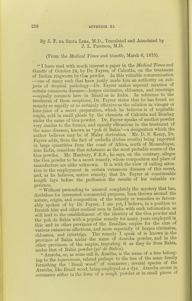 By J. F. da Silva Lima, M.D., Translated and Annotated by J. L. Paterson, M.D. (From the Medical Times and Gazette, March. 6, 1875).  I have read with much interest a paper in the Medical Times and Gazette of October 24, by Dr. Fayrer, of Calcutta, on the treatment of Indian ringworm by Goa powder. In this valuable communication —one of many such that have justly made him an authority on sub- jects of tropical pathology—Dr. Fayrer makes especial mention of certain cutaneous diseases—herpes circinatus, chloasma, and intertrigo —equally common here in Brazil as in India. In reference to the treatment of these enrptions, Dr. Fayrer states that he has found no remedy so rapidly or so certainly effective as the solution in vinegar or lime-juice of a secret preparation, which he believes is of vegetable origin, sold in small phials by the chemists of Calcutta and Bombay under the name of Goa powder. Dr. Fayrer speaks of another powder very similar to the former, and equally efficacious in the treatment of the same diseases, known as ' poh di Bahia'—a designation which the author believes may be of Malay derivation. Mr. D. S. Kemp, Dr. Fayrer adds, from the fact of orchella (lichen orcella) being imported in large quantities from the coast of Africa, north of Mozambique, into India, considers that substance as the most probable source of the Goa powder. Mr. Hanbury, F.B.S., he says, on the contrary, alleges the Goa powder to be a secret remedy, whose composition and place of manufacture are alike unknown. It is with the view of calling atten- tion to the employment in certain cutaneous diseases of this secret, and, as he believes, native remedy, that Dr. Fayrer at considerable length lays before the profession the results of his valuable ex- perience.  Without pretending to unravel completely the mystery that has, doubtless for interested commercial purposes, been thrown around the nature, origin, and composition of the remedy or remedies so favour- ably spoken of by Dr. Fayrer, I am yet, I believe, in a position to furnish him and other medical men in India with such information as will lead to the establishment of the identity of the Goa powder and the poh de Bahia with a popular remedy for many years employed m this and in other provinces of the Brazilian empire for the cure of various cutaneous affections, and more especially of herpes circinatus, chloasma, and intertrigo. The remedy I speak of is known in the province of Bahia under the name of Araroba powder, and m the other provinces of the empire, importing it as they do from Balna, under that of Bahia powder (po' de Bahia).  Araroba, or, as some call it, Arariba, is the name of a tree belong- ing to the leguminous, related perhaps to the tree of the same family furnishing the 'Brazil wood' of commerce; several species of the Araroba, like Brazil wood, being employed as a dye. Araroba occurs in iiommerce either in the form of a rough powder or m small pieces ot