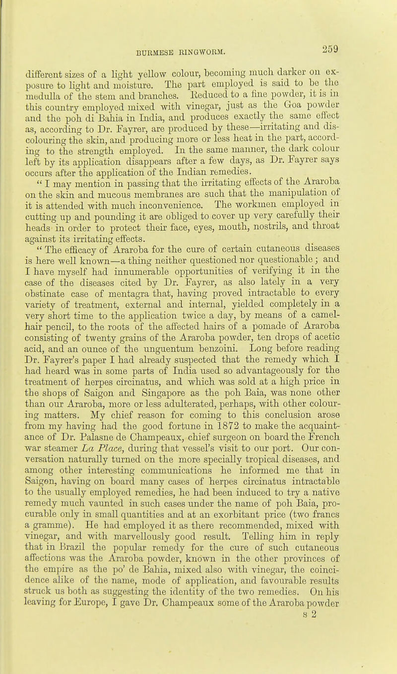 different sizes of a light yellow colour, becoming much darker on ex- posure to light and moisture. The part employed is said to be the medulla of the stem and branches. Reduced to a fine powder, it is id this country employed mixed with vinegar, just as the Goa powder and the poh di Bahia in India, and produces exactly the same effect as, according to Dr. Fayrer, are produced by these—irritating and dis- colouring the skin, and producing more or less heat in the part, accord- ing to the strength employed. In the same manner, the dark colour left by its application disappears after a few days, as Dr. Fayrer says occurs after the application of the Indian remedies.  I may mention in passing that the irritating effects of the Araroba on the skin and mucous membranes are such that the manipulation of it is attended with much inconvenience. The workmen employed in cutting up and pounding it are obbged to cover up very carefully their heads in order to protect their face, eyes, mouth, nostrds, and throat against its irritating effects.  The efficacy of Araroba for the cure of certain cutaneous diseases is here well known—a thing neither questioned nor questionable; and I have myself had innumerable opportunities of verifying it in the case of the diseases cited by Dr. Fayrer, as also lately in a very obstinate case of mentagra that, having proved intractable to every variety of treatment, external and internal, yielded completely in a very short time to the application twice a day, by means of a camel- hair pencd, to the roots of the affected hairs of a pomade of Araroba consisting of twenty grains of the Araroba powder, ten drops of acetic acid, and an ounce of the unguentum benzoini. Long before reading Dr. Fayrer's paper I had already suspected that the remedy which I had heard was in some parts of India used so advantageously for the treatment of herpes circinatus, and which was sold at a high price in the shops of Saigon and Singapore as the poh Baia, was none other than our Araroba, more or less adulterated, perhaps, with other colour- ing matters. My chief reason for coming to this conclusion arose from my having had the good fortune in 1872 to make the acquaint- ance of Dr. Palasne de Champeaux, chief surgeon on board the French war steamer La Place, during that vessel's visit to our port. Our con- versation naturally turned on the more specially tropical diseases, and among other interesting communications he informed me that in Saigon, having on board many cases of herpes circinatus intractable to the usually employed remedies, he had been induced to try a native remedy much vaunted in such cases under the name of poh Baia, pro- curable only in small quantities and at an exorbitant price (two francs a gramme). He had employed it as there recommended, mixed with vinegar, and with marvellously good result. Telling him in reply that in Brazd the popular remedy for the cure of such cutaneous affections was the Araroba powder, known in the other provinces of the empire as the po' de Bahia, mixed also with vinegar, the coinci- dence alike of the name, mode of application, and favourable results struck us both as suggesting the identity of the two remedies. On his leaving for Europe, I gave Dr. Champeaux some of the Araroba powder s 2