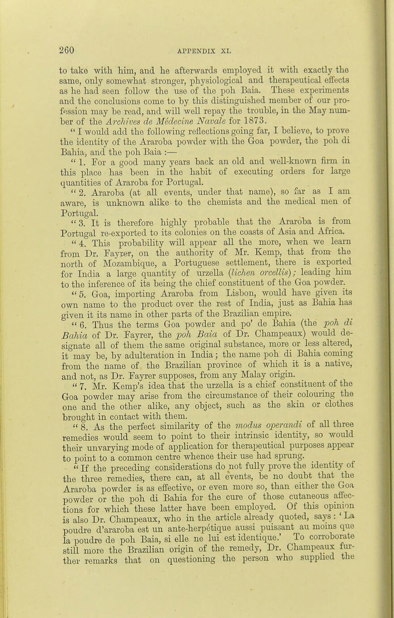 to take with him, and he afterwards employed it with exactly the same, only somewhat stronger, physiological and therapeutical effects as he had seen follow the use of the poh Baia. These experiments and the conclusions come to by this distinguished member of our pro- fession may be read, and will well repay the trouble, in the May num- ber of the Archives de Medecine Navale for 1873.  I would add the following reflections going far, I believe, to prove the identity of the Araroba powder with the Goa powder, the poh di Bahia, and the poh Baia :—  1. For a good many years back an old and well-known firni in this place has been in the habit of executing orders for large quantities of Araroba for Portugal.  2. Araroba (at all events, under that name), so far as I am aware, is unknown alike to the chemists and the medical men of Portugal. 3. It is therefore highly probable that the Araroba is from Portugal re-exported to its colonies on the coasts of Asia and Africa.  4. This probability will appear all the more, when we learn from Dr. Fayrer, on the authority of Mr. Kemp, that from the north of Mozambique, a Portuguese settlement, there is exported for India a large quantity of urzella (lichen orcellis); leading him to the inference of its being the chief constituent of the Goa powder. 5. Goa, importing Araroba from Lisbon, would have given its own name to the product over the rest of India, just as Bahia has given it its name in other parts of the Brazilian empire.  6. Thus the terms Goa powder and po' de Bahia (the poh di Bahia of Dr. Fayrer, the poll Baia of Dr. Champeaux) would de- signate all of them the same original substance, more or less altered, it may be, by adulteration in India; the name poh di Bahia coming from the name of the Brazilian province of which it is a native, and not, as Dr. Fayrer supposes, from any Malay origin.  7. Mr. Kemp's idea that the urzella is a chief constituent of the Goa powder may arise from the circumstance of their colouring the one and the other alike, any object, such as the skin or clothes brought in contact with them. 8. As the perfect similarity of the modus operandi of all three remedies would seem to point to their intrinsic identity, so would their unvarying mode of application for therapeutical purposes .appear to point to a common centre whence their use had sprung.  If the preceding considerations do not fully prove the identity of the three remedies, there can, at all events, be no doubt that the Araroba powder is as effective, or even more so, than either the Goa powder or the poh di Bahia for the cure of those cutaneous affec- tions for which these latter have been employed. Of this opinion is also Dr. Champeaux, who in the article already quoted, says: ' La poudre d'araroba est un ante-herpetique aussi puissant au moms que la poudre de poh Baia, si elle ne lui est identique.' To corroborate stdl more the Brazilian origin of the remedy, Dr. Champeaux fur- ther remarks that on questioning the person who supplied the