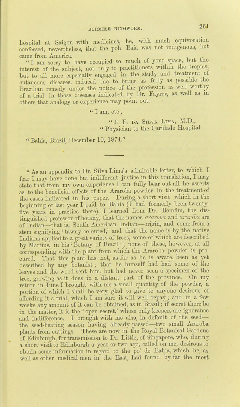 hospital at Saigon with medicines, he, with much equivocation confessed, nevertheless, that the poh Baia was not indigenous, but came from America. ,  I am sorry to have occupied so much of your space, but the interest of the subject, not only to practitioners within the tropics but to aU more especially engaged in the study and treatment of cutaneous diseases, induced me to bring as fully as possible the Brazilian remedy under the notice of the profession as well worthy of a trial in those diseases indicated by Dr. Eayrer, as well as m others that analogy or experience may point out.  I am, etc., J. F. da Silva Lima, M.D.,  Physician to the Caridade Hospital. Bahia, Brazil, December 10, 1874.  As an appendix to Dr. Silva Lima's admirable letter, to which I fear I may have done but indifferent justice in this translation, I may state that from my own experience I can fully bear out all he asserts as to the beneficial effects of the Araroba powder in the treatment of the cases indicated in his paper. During a short visit which in the beginning of last year I paid to Bahia (I had formerly been twenty- five years in practice there), I learned from Dr. Bomfim, the dis- tinguished professor of botany, that the names araroba and arariba are of Indian—that is, South American Indian—origin, and come from a stem signifying ' tawny coloured,' and that the name is by the native Indians applied to a great variety of trees, some of which are described by Martius, in his ' Botany of Brazil'; none of these, however, at all corresponding with the plant from which the Araroba powder is pro- cured. That this plant has not, as far as he is aware, been as yet described by any botanist; that he himself had had some of the leaves and the wood sent him, but had never seen a specimen of the tree, growing as it does in a distant part of the province. On my return in June I brought with me a small quantity of the powder, a portion of which I shall be very glad to give to anyone desirous of affording it a trial, which I am sure it will well repay; and in a few weeks any amount of it can be obtained, as in Brazil • if secret there be in the matter, it is the ' open secret,' whose only keepers are ignorance and indifference. I brought with me also, in default of the seed— the seed-bearing season having already passed—two small Araroba plants from cuttings. These are now in the Boyal Botanical Gardens of Edinburgh, for transmission to Dr. Little, of Singapore, who, during a short visit to Edinburgh a year or two ago, called on me, desirous to obtain some information in regard to the po' de Bahia, which he, as well as other medical men in the East, had found by far the most