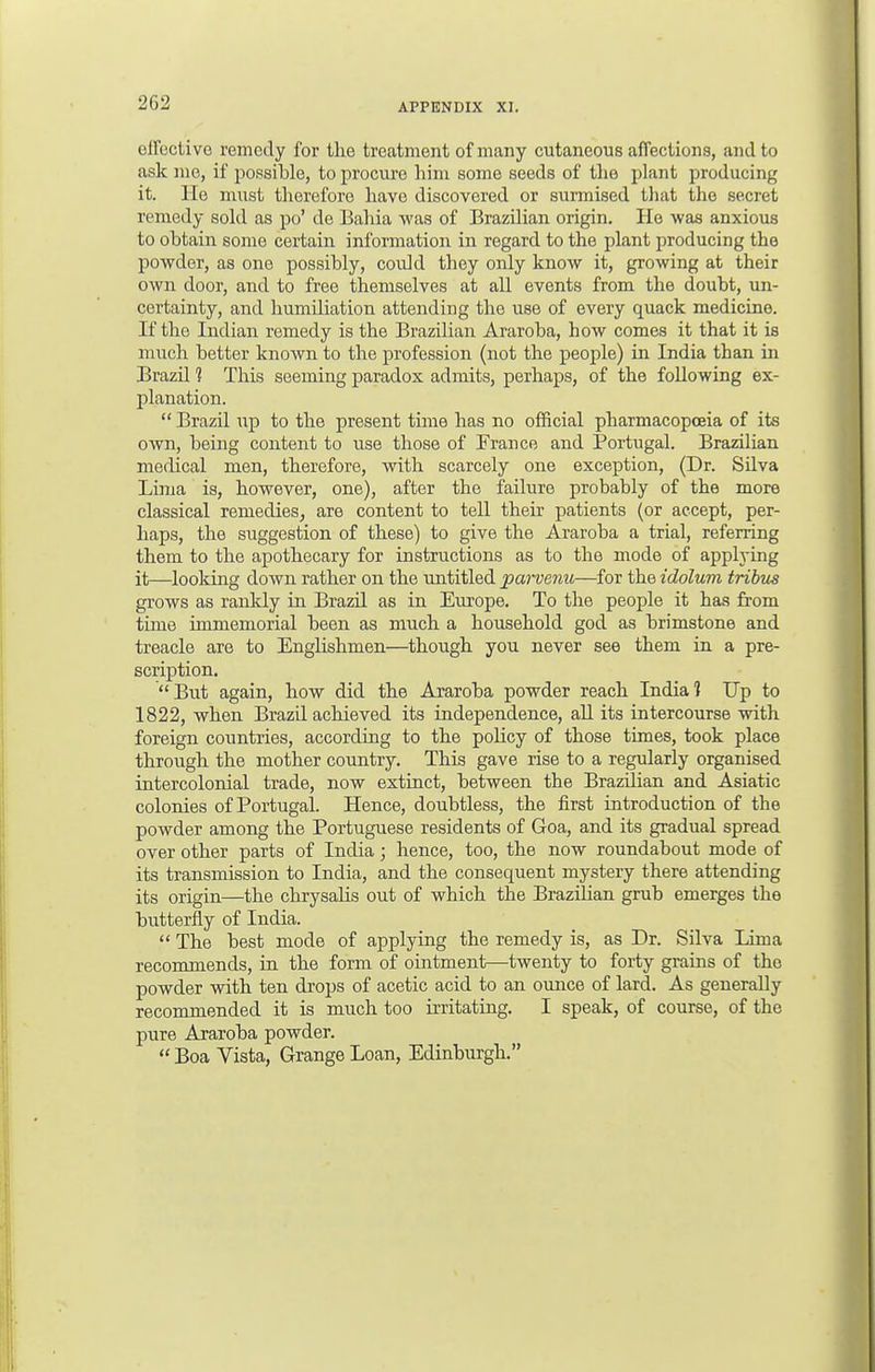 effective remedy for the treatment of many cutaneous affections, and to ask me, if possible, to procure him some seeds of the plant producing it. He must therefore have discovered or surmised that the secret remedy sold as po' de Bahia was of Brazilian origin. He was anxious to obtain some certain information in regard to the plant producing the powder, as one possibly, could they only know it, growing at their own door, and to free themselves at all events from the doubt, un- certainty, and humiliation attending the use of every quack medicine. If the Indian remedy is the Brazilian Araroba, how comes it that it is much better known to the profession (not the people) in India than in BrazU 1 This seeming paradox admits, perhaps, of the following ex- planation.  Brazil up to the present time has no official pharmacopoeia of its own, being content to use those of France and Portugal. Brazilian medical men, therefore, with scarcely one exception, (Dr. Silva Lima is, however, one), after the failure probably of the more classical remedies, are content to tell their patients (or accept, per- haps, the suggestion of these) to give the Araroba a trial, referring them to the apothecary for instructions as to the mode of applying it—looking down rather on the untitled parvenu—for the idolum tribus grows as rankly in Brazil as in Europe. To the people it has from time immemorial been as much a household god as brimstone and treacle are to Englishmen—though you never see them in a pre- scription. But again, how did the Araroba powder reach India] Up to 1822, when Brazil achieved its independence, all its intercourse with foreign countries, according to the policy of those times, took place through the mother country. This gave rise to a regularly organised intercolonial trade, now extinct, between the Brazilian and Asiatic colonies of Portugal. Hence, doubtless, the first introduction of the powder among the Portuguese residents of Goa, and its gradual spread over other parts of India; hence, too, the now roundabout mode of its transmission to India, and the consequent mystery there attending its origin—the chrysalis out of which the Brazilian grub emerges the butterfly of India.  The best mode of applying the remedy is, as Dr. Silva Lima recommends, in the form of ointment—twenty to forty grains of the powder with ten drops of acetic acid to an ounce of lard. As generally recommended it is much too irritating. I speak, of course, of the pure Araroba powder.  Boa Vista, Grange Loan, Edinburgh.