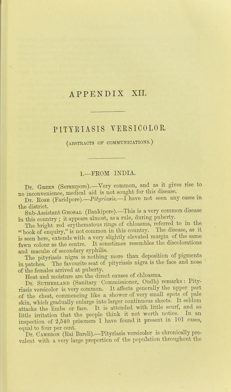 PITYRIASIS YERSICOLOR. (abstracts of communications.) 1.—FROM INDIA. Dr. Green (Serampore).—Very common, and as it gives rise to no inconvenience, medical aid is not sought for this disease. Dr. Rose (Faridpore).—Pityriasis.—I have not seen any cases in the district. »„,,.. n. Sub-Assistant Ghosal (Bankipore).—This is a very common disease in this country ; it appears almost, as a rule, during puberty. The bright red erythematous rings of chloasma, referred to in the  book of enquiry, is not common in this country. The disease, as it is seen here, extends with a very sbghtly elevated margin of the same fawn colour as the centre. It sometimes resembles the discolorations and maculae of secondary syphilis. _ The pityriasis nigra is nothing more than deposition of pigments in patches. The favourite seat of pityriasis nigra is the face and nose of the females arrived at puberty. Heat and moisture are the direct causes of chloasma. Dr. Sutherland (Sanitary Commissioner, Oudh) remarks : Pity- riasis versicolor is very common. It affects generally the upper part of the chest, commencing like a shower of very small spots of pale skin, which gradually enlarge into larger continuous sheets. It seldom attacks the limbs or face. It is attended with little scurf, and so little irritation that the people think it not worth notice. In an inspection of 2,540 prisoners I have found it present in 101 cases, equal to four per cent. Dr. Cameron (Rai Bareli).—Pityriasis versicolor is chronically pre- valent with a very large proportion of the population throughout the