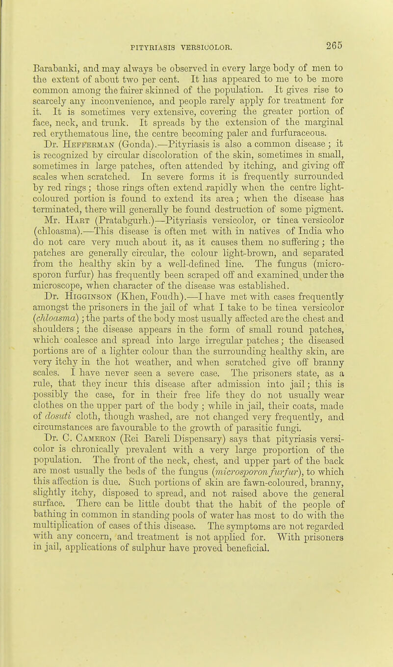 PITYRIASIS VERSICOLOR. Barabanki, and may always be observed in every large body of men to tbe extent of about two per cent. It has appeared to me to be more common among tbe fairer skinned of tbe popidation. It gives rise to scarcely any inconvenience, and people rarely apply for treatment for it. It is sometimes very extensive, covering tbe greater portion of face, neck, and trunk. It spreads by tbe extension of tbe marginal red erythematous line, tbe centre becoming paler and furfuraceous. Dr. Hefferman (Gonda).-—Pityriasis is also a common disease; it is recognized by circular discoloration of tbe skin, sometimes in small, sometimes in large patcbes, often attended by itching, and giving off scales when scratched. In severe forms it is frequently surrounded by red rings; those rings often extend rapidly when the centre light- coloured portion is found to extend its area; when the disease has terminated, there will generally be found destruction of some pigment. Mr. Hart (Pratabgurh.)—Pityriasis versicolor, or tinea versicolor (chloasma).—This disease is often met with in natives of India who do not care very much about it, as it causes them no suffering; the patches are generally circular, the colour light-brown, and sej)arated from the healthy skin by a well-defined Line. The fungus (micro- sporon furfur) has frequently been scraped off and examined under the microscope, when character of the disease was established. Dr. Higginson (Khen, Poudh).—I have met with cases frequently amongst the prisoners in the jail of what I take to be tinea versicolor (chloasma); the parts of the body most usually affected are the chest and shoulders; the disease appears in the form of small round patches, which coalesce and spread into large irregular patches; the diseased portions are of a lighter colour than the surrounding healthy skin, are very itchy in the hot weather, and when scratched give off branny scales. I have never seen a severe case. The prisoners state, as a rule, that they incur this disease after admission into jail; this is possibly the case, for in their free life they do not usually wear clothes on the tipper part of the body ; while in jail, their coats, made of dosuti cloth, though washed, are not changed very frequently, and circumstances are favourable to the growth of parasitic fungi. Dr. C. Cameron (Eei Bareli Dispensary) says that pityriasis versi- color is chronically prevalent with a very large proportion of the population. The front of the neck, chest, and upper part of the back are most usually the beds of the fungus (microspor 011 furfur), to which this affection is due. Such portions of skin are fawn-coloured, branny, slightly itchy, disposed to spread, and not raised above the general surface. There can be little doubt that tbe habit of the people of bathing in common in standing pools of water has most to do with the multiplication of cases of this disease. The symptoms are not regarded with any concern, and treatment is not applied for. With prisoners in jail, applications of sulphur have proved beneficial.
