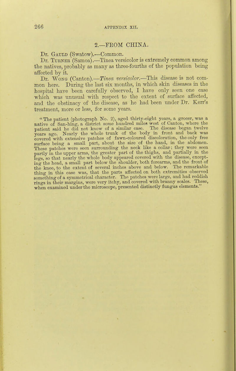 2.—FROM CHINA. Dr. Gauld (Swatow).—Common. Dr. Turner (Samoa).—Tinea versicolor is extremely common among the natives, probably as many as three-fourths of the population being affected by it. Dr. Wong (Canton).—Tinea versicolor.—This disease is not com- mon here. During the last six months, in which skin diseases in the hospital have been carefully observed, I have only seen one case which was unusual with respect to the extent of surface affected, and the obstinacy of the disease, as he had been under Dr. Kerr's treatment, more or less, for some years. The patient (photograph No. 2), aged thirty-eight years, a grocer, was a native of San-hing, a district some hundred miles -west of Canton, where the patient said he did not know of a similar case. The disease began twelve years ago. Nearly the whole trunk of the body in front and back was covered with extensive patches of fawn-coloured discoloration, the only free surface being a small part, about the size of the hand, in the abdomen. These patches were seen surrounding the neck like a collar; they were seen partly in the upper arms, the greater part of the thighs, and partially in the legs, so that nearly the whole body appeared covered with the disease, except- ing the head, a small part below the shoulder, both forearms, and the front of the knee, to the extent of several inches above and below. The remarkable thing in this case was, that the parts affected on both extremities observed something of a symmetrical character. The patches were large, and had reddish rings in their margins, were very itchy, and covered with branny scales. These, when examined under the microscope, presented distinctly fungus elements.