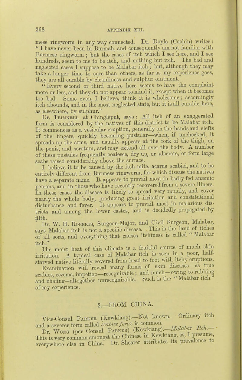 mese ringworm in any way connected. Dr. Doyle (Cochin) writes:  I have never been in Burmah, and consequently am not familiar with Burmese ringworm ; but the cases of itch which I see here, and I see hundreds, seem to me to be itch, and nothing but itch. The bad and neglected cases I suppose to be Malabar itch j but, although they may take a longer time to cure than others, as far as my experience goes, they are all curable by cleanliness and sulphur ointment.  Every second or third native here seems to have the complaint more or less, and they do not appear to mind it, except when it becomes too bad. Some e^ven, I believe, think it is wholesome; accordingly itch abounds, and in the most neglected state, but it is all curable here, as elsewhere, by sulphur. Dr. Trimnell at Chingleput, says : All itch of an exaggerated form is considered by the natives of this district to be Malabar itch. It commences as a vesicular eruption, generally on the hands and clefts of the fingers, quickly becoming pustular—when, if unchecked, it spreads up the arms, and usually appears at the fork of the thigh, on the penis, and scrotum, and may extend all over the body. A number of these pustules frequently coalesce, dry up, or ulcerate, or form large scabs raised considerably above the surface. I believe it to be caused by the itch mite, acarus scabiei, and to be entirely different from Burmese ringworm, for which disease the natives have a separate name. It appears to prevail most in badly-fed anaemic persons, and in those who have recently recovered from a severe illness. In these cases the disease is likely to spread very rapidly, and cover nearly the whole body, producing great irritation and constitutional disturbance and fever. It appears to prevail most in malarious dis- tricts and among the lower castes, and is decidedly propagated by filth. n ' . . ' Dr. W. H. Roberts, Surgeon-Major, and Civil Surgeon, Malabar, says Malabar itch is not a specific disease. This is the land of itches of aU sorts, and everything that causes itchiness is called  Malabar ltCThe moist heat of this climate is a fruitful source of much skin irritation. A typical case of Malabar itch is seen m a poor, hall- starved native literally covered from head to foot with itchy eruptions. Examination will reveal many forms of skin diseases—as true scabies, eczema, impetigo—recognizable j and much-owing to rubbing and chafing-altogether unrecognizable. Such is the Malabar itch of my experience. 2.—EBOM CHINA. Vice-Consul Parker (Kewkiang).-Not known. Ordinary itch and a severer form caUed scabies ferox isi common Dr Wong (per Consul Parker) (Kewkiang)—MaZabai Itch.- This is very common amongst the Chinese in Kewkiang, as rpresume^ everywhere else in China. Dr. Shearer attributes its prevalence to