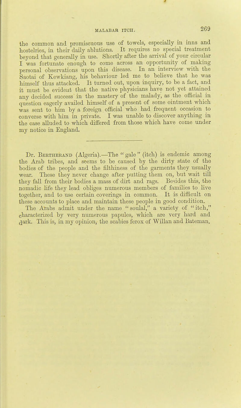 MALABAR ITCH. the common and promiscuous use of towels, especially in inns and hostelries, in their daily ablutions. It requires no special treatment beyond that generally in use. Shortly after the arrival of your circular I was fortunate enough to come across an opportunity of making personal observations upon this disease. In an interview with the Saotai of Kewkiang, his behaviour led me to believe that he was himself thus attacked. It turned out, upon inquiry, to be a fact, and it must be evident that the native physicians have not yet attained any decided success in the mastery of the malady, as the official in question eagerly availed himself of a present of some ointment which was sent to him by a foreign official who had frequent occasion to converse with him in private. I was unable to discover anything in the case alluded to which differed from those which have come under my notice in England. Dr. Bertherand (Algeria).—The  gale  (itch) is endemic among the Arab tribes, and seems to be caused by the dirty state of the bodies of the people and the filthiness of the garments they usually wear. These they never change after putting them on, but wait till they fall from their bodies a mass of dirt and rags. Besides this, the nomadic life they lead obliges numerous members of families to live together, and to use certain coverings in common. It is difficult on these accounts to place and maintain these people in good condition. The Arabs admit under the name  soulal, a variety of  itch, characterized by very numerous papules, which are very hard and dark. This is, in my opinion, the scabies ferox of Willan and Bateman.