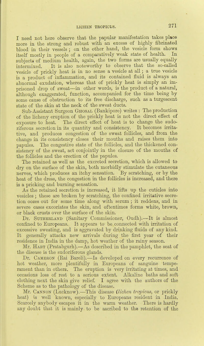 I need not here observe that the papular manifestation takes place more in the strong and robust with an excess of highly fibrinated blood in their vessels ; on the other hand, the vesicle form shows itself mostly in people of a comparatively weak state of health. In subjects of medium health, again, the two forms are usually equally intermixed. It is also noteworthy to observe that the so-called vesicle of prickly heat is in no sense a vesicle at all; a true vesicle is a product of inflammation, and its contained fluid is always an abnormal exudation, whereas that of prickly heat is simply an im- prisoned drop of sweat—in other words, is the product of a natural, although exaggerated, function, accompanied for the time being by some cause of obstruction to its free discharge, such as a turgescent state of the skin at the neck of the sweat ducts. Sub-Assistant Surgeon Ghosal (Bankipore) writes : The production of the licheny eruption of the prickly heat is not the direct effect of exposure to heat. The direct effect of heat is to change the sudo- riferous secretion in its quantity and consistency. It becomes irrita- tive, and produces congestion of the sweat follicles, and from the change in its consistency closes their mouths and raises them into papules. The congestive state of the follicles, and the thickened con- sistency of the sweat, act conjointly in the closure of the mouths of the follicles and the erection of the papules. The retained as well as the excreted secretion, which is allowed to dry on the surface of the skin, both morbidly stimulate the cutaneous nerves, which produces an itchy sensation. By scratching, or by the heat of the dress, the congestion in the follicles is increased, and there is a pricking and burning sensation. As the retained secretion is increased, it lifts up the cuticles into vesicles; these are broken by scratching, the confined irritative secre- tion oozes out for some time along with serum; it reddens, and in severe cases excoriates the skin, and oftentimes forms white, brown, or black crusts over the surface of the skin. Dr. Sutherland (Sanitary Commissioner, Oudh).—It is almost confined to Europeans. It appears to be connected with irritation of excessive sweating, and is aggravated by drinking fluids of any kind. It generally attacks new arrivals during the first year of their residence in India in the damp, hot weather of the rainy season. Mr. Hart (Pratabgurh).—As described in the pamphlet, the seat of the disease is the sudoriferous glands. Dr. Cameron (Eai Bareli).—Is developed on every recurrence of hot weather, more plentifully in Europeans of sanguine tempe- rament than in others. The eruption is very irritating at times, and occasions loss of rest to a serious extent. Alkaline baths and soft clothing next the skin give relief. I agree with the authors of the Scheme as to the pathology of the disease. Mr. Cannon (Lucknow).—This disease (lichen tropicus, or prickly heat) is well known, especially to Europeans resident in India. Scarcely anybody escapes it in the warm weather. There is hardly any doubt that it is mainly to be ascribed to the retention of the