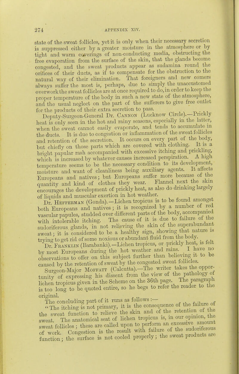 state of the sweat follicles, yet it is only when their necessary secretion is suppressed either by a greater moisture in the atmosphere or by tight and warm coverings of non-conducting media, obstructing the free evaporation from the surface of the skin, that the glands become congested, and the sweat products appear as sudamina round the orifices of their ducts, as if to compensate for the obstruction to the natural way of their elimination. That foreigners and new comers always suffer the most is, perhaps, due to simply the unaccustomed overwork the sweat follicles are at once required to do, in order to keep the proper temperature of the body in such a new state of the atmosphere, and the usual neglect on the part of the sufferers to give free outlet 6 ir the products of their extra secretion to pass. Deputy-Surgeon-General Dr. Cannon (Lucknow Circle).—lrickiy heat is only seen in the hot and rainy seasons, especially m the latter, when the sweat cannot easilv evaporate, and tends to accumulate in the ducts. It is due to congestion or inflammation of the sweat follicles and retention of the secretion. It occurs on every part of the body, but chiefly on those parts which are covered with clothing. It m a bright papular rash accompanied with excessive itching and prickling, which is increased by whatever causes increased perspiration. A high temperature seems to be the necessary condition to its development, moisture and want of cleanliness being auxiliary agents. It attects Europeans and natives; but Europeans suffer more because ot the quantity and kind of clothes they wear. Flannel next the skin encourages the development of prickly heat, as also do drinking largely of kquids and muscular exertion in hot weather. Dr. Hefferman (Gonda).-Lichen tropicus is to be found amongst both Europeans and natives ; it is recognized by a number of red vascidar papules, studded over different parts of the body accompanied with intolerable itching. The cause of it is due to failure of the sudoriferous glands, in not relieving the skin of the superabundant sweat: it is considered to be a healthy sign, showing that nature is trying to get rid of some noxious or abundant fluid from the body. _ Dr FrInklin (Barabanki). -Lichen tropicus, or prickly heat, is ielt by most Europeans during the hot weather and ranis. _ I have no observations to offer on this subject further than beheving it to be caused by the retention of sweat by the congested sweat follicles. Surgeon-Major Moffatt (Calcutta).-The writer akes the oppor- tunity of expressing his dissent from the view of the pathology of Hchen tropicus given in the Scheme on the 36th page The P^S^ is too long to be quoted entire, so he begs to refer the reader to the original. The concluding part of it runs as follows .— The itching is not primary, it is the consequence of the failure of the sweat function to relieve the skin and of the retention of he weat. The anatomical seat of liehen tropicus is, m our opinionthe sweat follicles ; these are called upon to perform ™^s™ X of work Congestion is the result with failure of the sudoriferous fuiXn; tL surface is not cooled properly; the sweat products are