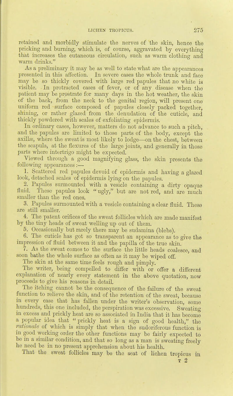 retained and morbidly stimulate tho nerves of the skin, hence the pricking and burning, which is, of course, aggravated by everything that increases the cutaneous circulation, such as warm clothing and warm drinks. As a preliminary it may be as well to state what are the appearances presented in this affection. In severe cases the whole trunk and face may be so thickly covered with large red papides that no white is visible. In protracted cases of fever, or of any disease when the patient may be prostrate for many days in the hot weather, the skin of the back, from the neck to the genital region, will present one uniform red surface composed of papides closely packed together, shining, or rather glazed from the denudation of the cuticle, and thickly powdered with scales of exfoliating epidermis. In ordinary cases, however, matters do not advance to such a pitch, and the papules are limited to those parts of the body, except the axillte, where the sweat is most likely to lodge—on the chest, between the scapida, at the flexures of the large joints, and generally in those parts where intertrigo might be expected. Viewed through a good magnifying glass, the skin presents the following appearances :— 1. Scattered red papules devoid of epidermis and having a glazed look, detached scales of epidermis lying on the papules. 2. Papides surmounted with a vesicle containing a dirty opaque fluid. These papules look  ugly, but are not red, and are much smaller than the red ones. 3. Papules surmounted with a vesicle containing a clear fluid. These are still smaller. 4. The patent orifices of the sweat follicles which are made manifest by the tiny heads of sweat welling up out of them. 5. Occasionally but rarely there may be sudamina (blebs). 6. The cuticle has got so transparent an apj>earance as to give the impression of fluid between it and the papilla of the true skin. 7. As the sweat comes to the surface the little heads coalesce, and soon bathe the whole surface as often as it may be wiped off. The skin at the same time feels rough and pimply. The writer, being compelled to differ with or offer a different explanation of nearly every statement in the above quotation, now proceeds to give his reasons in detail. The itching cannot be the consequence of the failure of the sweat function to relieve the skin, and of the retention of the sweat, because in every case that has fallen under the writer's observation, some hundreds, this one included, the perspiration was excessive. Sweating in excess and prickly heat are so associated in India that it has become a popular idea that  prickly heat is a sign of good health, the rationale of which is simply that when the sudoriferous function is in good working order the other functions may be fairly expected to be in a similar condition, and that so long as a man is sweating freely Ira need be in no present apprehension about his health. That the sweat follicles may be the seat of lichen tropicus in T 2