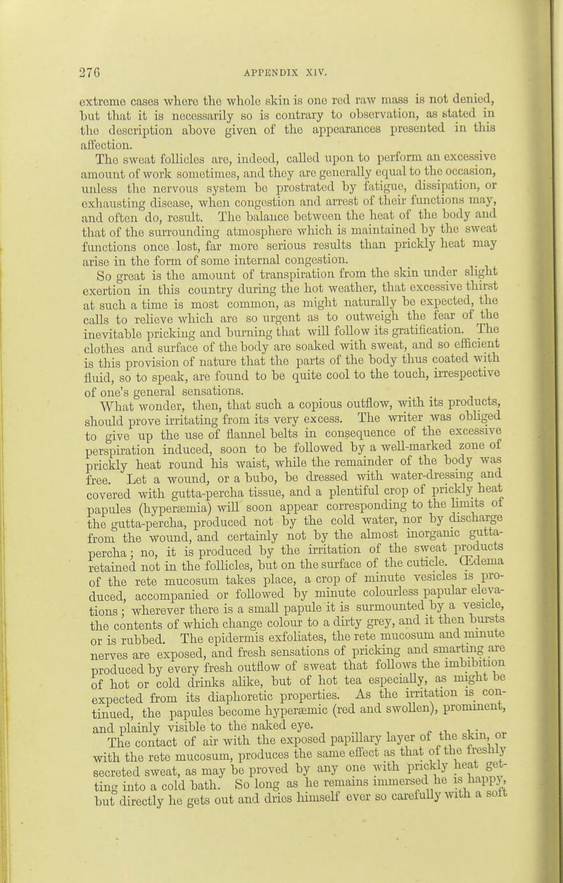 extreme cases where the whole skin is one red raw mass is not denied, but that it is necessarily so is contrary to observation, as stated in the description above given of the appearances presented in this affection. The sweat follicles are, indeed, called upon to perform an excessive amount of work sometimes, and they are generally equal to the occasion, unless the nervous system bo prostrated by fatigue, dissipation, or exhausting disease, when congestion and arrest of their functions may, and often do, residt. The balance between the heat of the body and that of the surrounding atmosphere which is maintained by the sweat functions once lost, far more serious results than prickly heat may arise in the form of some internal congestion. So great is the amount of transpiration from the skin under slight exertion in this country during the hot weather, that excessive thirst at such a time is most common, as might naturally be expected, the calls to relieve which are so urgent as to outweigh the fear of the inevitable pricking and burning that will follow its gratification. The clothes and surface of the body are soaked with sweat, and so efficient is this provision of nature that the parts of the body thus coated with fluid, so to speak, are found to be quite cool to the touch, irrespective of one's general sensations. What wonder, then, that such a copious outflow, with its products, should prove irritating from its very excess. The writer was obliged to give up the use of flannel belts in consequence of the excessive perspiration induced, soon to be followed by a well-marked zone of prickly heat round his waist, while the remainder of the body was free. Let a wound, or a bubo, be dressed with water-dressing and covered with gutta-percha tissue, and a plentiful crop of prickly beat papules (hyperemia) will soon appear corresponding to the limits ot the gutta-percha, produced not by the cold water, nor by discharge from the wound, and certainly not by the almost inorganic gutta- percha; no, it is produced by the irritation of the sweat products retained not in the follicles, but on the surface of the cuticle. Gideina of the rete mucosum takes place, a crop of minute vesicles is pro- duced, accompanied or followed by minute colourless papular eleva- tions j wherever there is a smaU papule it is surmounted by a vesicle, the contents of which change colour to a duty grey, and it then bursts or is rubbed. The epidermis exfoliates, the rete mucosum and minute nerves are exposed, and fresh sensations of pricking and smarting are produced by every fresh outflow of sweat that follows the imbibition of hot or cold drinks alike, but of hot tea especially, as might be expected from its diaphoretic properties. As the irritation is con- tinued, the papules become hyperaemic (red and swollen), prominent, and plainly visible to the naked eye. The contact of air with the exposed papillary layer of the skin or with the rete mucosum, produces the same effect as that of the iresniy secreted sweat, as may be proved by any one with prickly heat get- ting into a cold bath. So long as he remains immersed he is h but directly he gets out and dries liimself ever so carefully with a solt