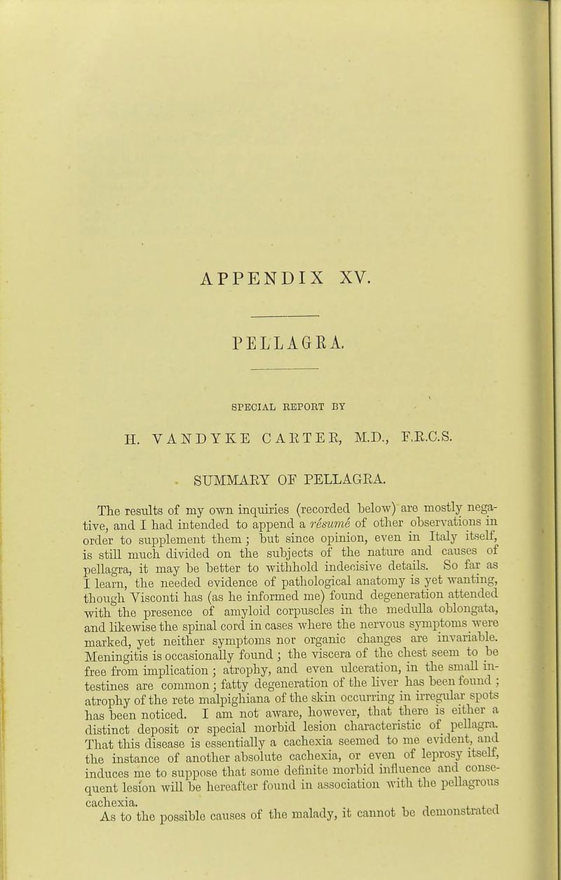 PELLAGRA. SPECIAL REPORT BY H. VANDYKE CAE TEE, M.D., EE.C.S. SUMMAEY OE PELLAGEA. The results of my own inquiries (recorded below) are mostly nega- tive, and I had intended to append a resume of other observations in order to supplement them; but since opinion, even in Italy itself, is still much divided on the subjects of the nature and causes of pellagra, it may be better to withhold indecisive details. So far as I learn, the needed evidence of pathological anatomy is yet wanting, though Visconti has (as he informed me) found degeneration attended with the presence of amyloid corpuscles in the medulla oblongata, and likewise the spinal cord in cases where the nervous symptoms were marked, yet neither symptoms nor organic changes are invariable. Meningitis is occasionally found ; the viscera of the chest seem to be free from implication ; atrophy, and even ulceration, in the small in- testines are common; fatty degeneration of the liver has been found ; atrophy of the rete malpighiana of the skin occurring in irregular spots has been noticed. I am not aware, however, that there is either a distinct deposit or special morbid lesion characteristic of pellagra. That this disease is essentially a cachexia seemed to me evident, and the instance of another absolute cachexia, or even of leprosy itsell, induces me to suppose that some definite morbid influence and conse- quent lesion will be hereafter found in association with the pellagrous cachexia ' As to the possible causes of the malady, it cannot be demonstrated