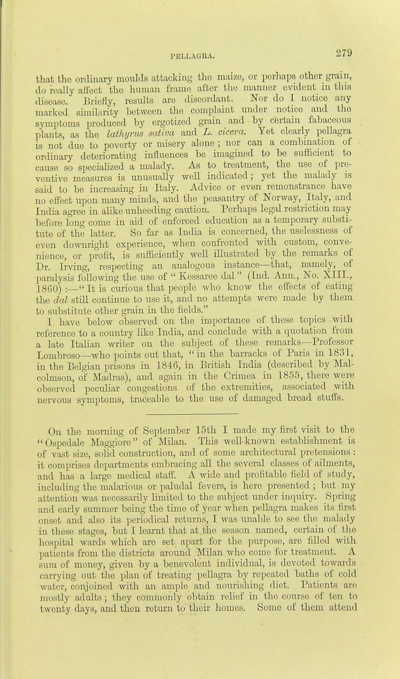 that the ordinary moulds attacking tho maize, or perhaps other gram, do really affect tho human frame after the manner evident in this disease. Briefly, results are discordant. Nor do I notice any marked similarity between the complaint under notice and tho symptoms produced by ergotized grain and by certain fabaceous plants, as the lathyrus sativa and L. cicera. Yet clearly pellagra is not due to poverty or misery alone; nor can a combination of ordinary deteriorating influences be imagined to be sufficient to cause so specialized a malady. As to treatment, the use of pre- ventive measures is unusually well indicated; yet the malady is said to be increasing in Italy. Advice or even remonstrance have no effect upon many minds, and the peasantry of Norway, Italy, and India agree in alike unheeding caution. Perhaps legal restriction may before long come in aid of enforced education as a temporary substi- tute of the latter. So far as India is concerned, the uselessness of even downright experience, when confronted with custom, conve- nience, or profit, is sufficiently well illustrated by the remarks of Dr. Irving, respecting an analogous instance—that, namely, of paralysis following the use of  Kessaree dal (Ind. Ann., No. XIII., I860) :—It is curious that people who know the effects of eating the dal still continue to use it, and no attempts were made by them to substitute other grain in the fields. I have below observed on the importance of these topics with reference to a country like India, and conclude with a quotation from a late Italian writer on the subject of these remarks—Professor Lombroso—who points out that, in the barracks of Paris in 1831, in the Belgian prisons in 1846, in British India (described by Mal- cohnson, of Madras), and again in the Crimea in 1855, there were observed peculiar congestions of the extremities, associated with nervous symptoms, traceable to the use of damaged bread stuffs. On the morning of September 15th I made my first visit to the Ospedale Maggiore of Milan. This well-known estabbshment is of vast size, solid construction, and of some architectural pretensions : it comprises departments embracing all the several classes of ailments, and has a large medical staff. A wide and profitable field of study, including the malarious or paludal fevers, is here presented; but my attention was necessarily limited to the subject under inquiry. Spring and early summer being the time of year when pellagra makes its first onset and also its periodical returns, I was unable to see the malady in these stages, but I learnt that at the season named, certain of the hospital wards which are set apart for the purpose, are filled with patients from the districts around Milan who come for treatment. A sum of money, given by a benevolent individual, is devoted towards carrying out the plan of treating' pellagra by repeated baths of cold water, conjoined with an ample and nourishing diet. Patients are mostly adults; they commonly obtain relief in the course of ten to twenty days, and then return to their homes. Some of them attend