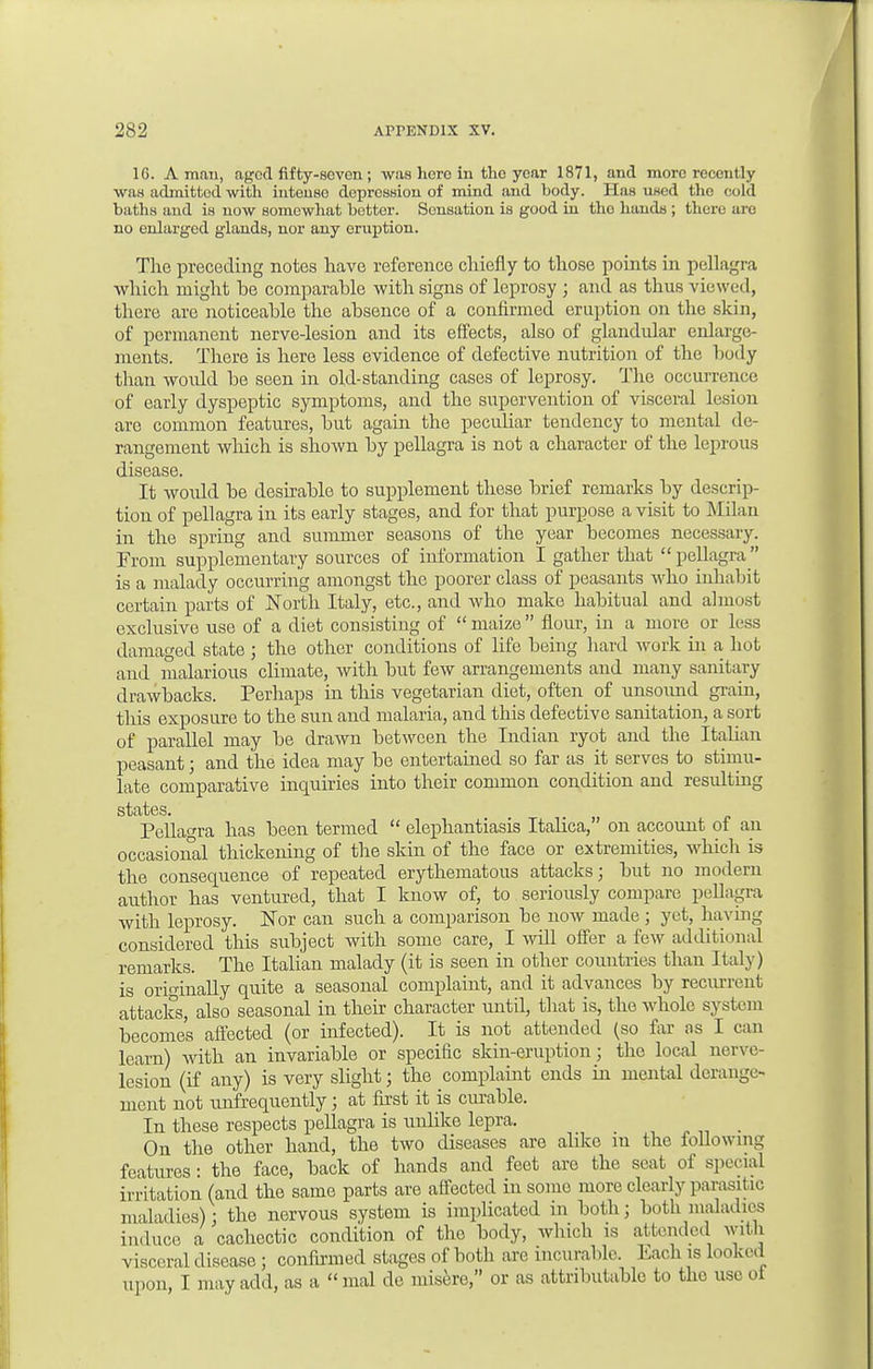 1G. A man, apod fifty-seven ; was here in the year 1871, and more recently was admitted with intense depression of mind and body. Has used the cold baths and is now somewhat better. Sensation is good in tho hands ; there arc no enlarged glands, nor any eruption. The preceding notes have reference chiefly to those points in pellagra which might be comparable with signs of leprosy ; and as thus viewed, there are noticeable the absence of a confirmed eruption on the skin, of permanent nerve-lesion and its effects, also of glandular enlarge- ments. There is here less evidence of defective nutrition of the body than would be seen in old-standing cases of leprosy. The occurrence of early dyspeptic symptoms, and the supervention of visceral lesion arc common features, but again the peculiar tendency to mental de- rangement which is shown by pellagra is not a character of the leprous disease. It would be desirable to supplement these brief remarks by descrip- tion of pellagra in its early stages, and for that purpose a visit to Milan in the spring and summer seasons of the year becomes necessary. From supplementary sources of information I gather that pellagra is a malady occurring amongst the poorer class of peasants who inhabit certain parts of North Italy, etc., and who make habitual and almost exclusive use of a diet consisting of  maize  flour, in a more or less damaged state ; the other conditions of life being hard work in a hot and malarious climate, with but few arrangements and many sanitary drawbacks. Perhaps in this vegetarian diet, often of unsound grain, this exposure to the sun and malaria, and this defective sanitation, a sort of parallel may be drawn between the Indian ryot and the Italian peasant; and the idea may be entertained so far as it serves to stimu- late comparative inquiries into their common condition and resulting states. Pellagra has been termed  elephantiasis Italica, on account of an occasional thickening of the skin of the face or extremities, which is the consequence of repeated erythematous attacks; but no modem author has ventured, that I know of, to seriously compare pellagra with leprosy. Nor can such a comparison be now made ; yet, having considered this subject with some care, I will offer a few additional remarks. The Italian malady (it is seen in other countries than Italy) is originally quite a seasonal complaint, and it advances by recurrent attacks, also seasonal in their character until, that is, the whole system becomes affected (or infected). It is not attended (so far as I can learn) Avith an invariable or specidc skin-eruption; the local nerve- lesion (if any) is very slight; the complaint ends in mental derange- ment not unfrequently; at first it is curable. In these respects pellagra is unlike lepra. On the other hand, the two diseases are alike in the following features: the face, back of hands and feet are the seat of special irritation (and the same parts are affected in some more clearly parasitic maladies): the nervous system is implicated in bothj both maladies indue, a cachectic condition of the body, which is attended with visceral disease ; confirmed stages of both are incurable. kach is looked upon, I may add, as a mal de misere, or as attributable to the use ol