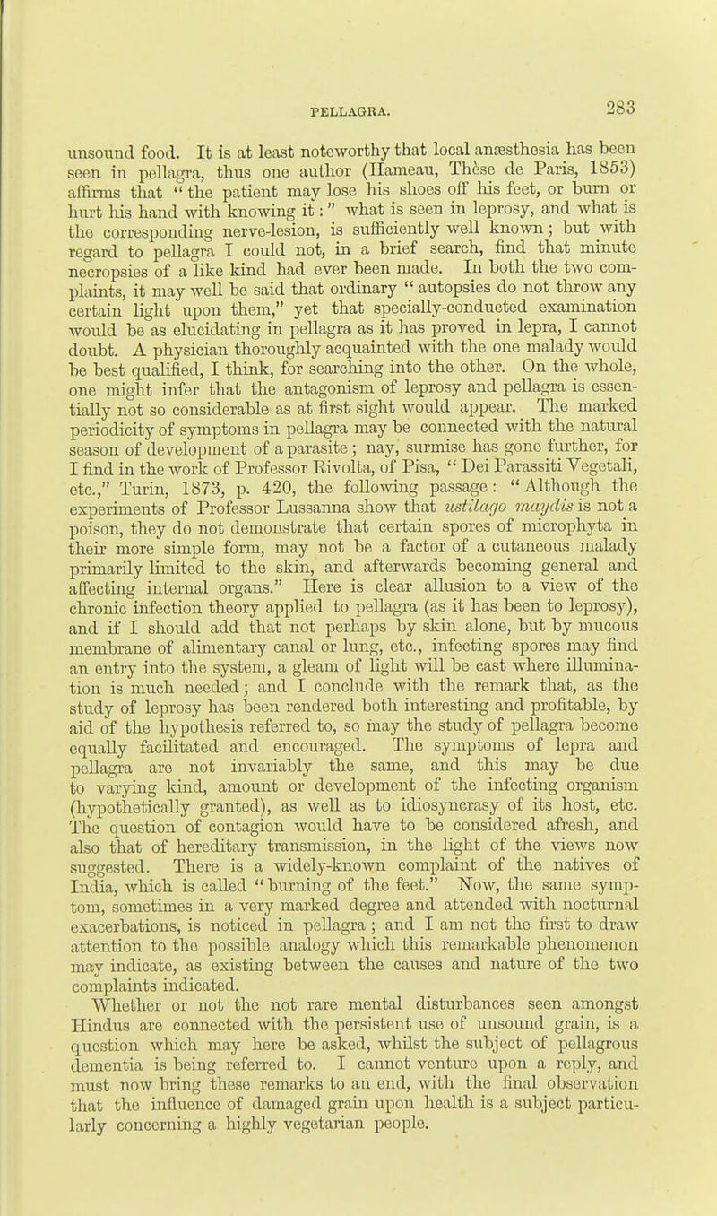 unsound food. It is at least noteworthy that local anaesthesia has been seen in pellagra, thus one author (Hameau, Th6so do Paris, 1853) affirms that the patient may lose his shoes off his feet, or burn or hurt his hand with knowing it: what is seen in leprosy, and what is the corresponding nerve-lesion, is sufficiently well known j but with regard to pellagra I could not, in a brief search, find that minute necropsies of a like kind had ever been made. In both the two com- plaints, it may well be said that ordinary autopsies do not throw any certain light upon them, yet that specially-conducted examination woidd be as elucidating in pellagra as it has proved in lepra, I cannot doubt. A physician thoroughly acquainted with the one malady would be best qualified, I think, for searching into the other. On the whole, one might infer that the antagonism of leprosy and pellagra is essen- tially not so considerable as at first sight would appear. _ The marked periodicity of symptoms in pellagra may be connected with the natural season of development of a parasite; nay, surmise has gone further, for I find in the work of Professor Eivolta, of Pisa, Dei Parassiti Vegetali, etc., Turin, 1873, p. 420, the following passage: Although the experiments of Professor Lussanna show that ustilago maydis is not a poison, they do not demonstrate that certain spores of microphyta in their more simple form, may not be a factor of a cutaneous malady primarily limited to the skin, and afterwards becoming general and affecting internal organs. Here is clear allusion to a view of the chronic infection theory applied to pellagra (as it has been to leprosy), and if I should add that not perhaps by skin alone, but by mucous membrane of alimentary canal or lung, etc., infecting spores may find an entry into the system, a gleam of light will be cast where illumina- tion is much needed; and I conclude with the remark that, as the study of leprosy has been rendered both interesting and profitable, by aid of the hypothesis referred to, so may the study of pellagra become equally facilitated and encouraged. The symptoms of lepra and pellagra are not invariably the same, and this may be clue to varying kind, amount or development of the infecting organism (hypothetically granted), as well as to idiosyncrasy of its host, etc. The question of contagion would have to be considered afresh, and also that of hereditary transmission, in the light of the views now suggested. There is a widely-known complaint of the natives of India, which is called burning of the feet. Now, the same symp- tom, sometimes in a very marked degree and attended with nocturnal exacerbations, is noticed in pellagra ; and I am not the first to draw attention to the possible analogy which this remarkable phenomenon may indicate, as existing between the caiises and nature of the two complaints indicated. Whether or not the not rare mental disturbances seen amongst Hindus are connected with the persistent use of unsound grain, is a question which may here be asked, whilst the subject of pellagrous dementia is being referred to. I cannot venture upon a reply, and must now bring these remarks to an end, with the final observation that the influence- of damaged grain upon health is a subject particu- larly concerning a highly vegetarian people.