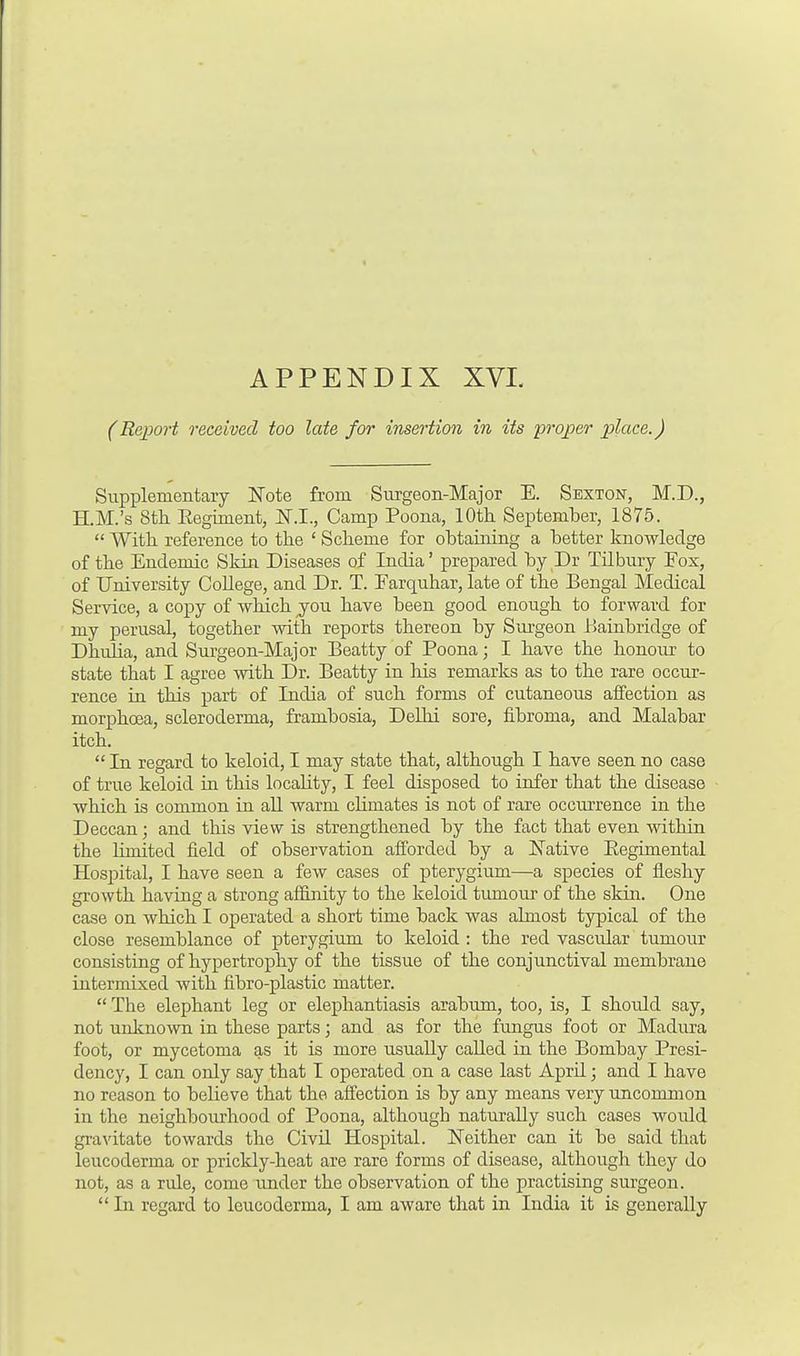 (Report received too late for insertion in its proper place.) Supplementary Note from Surgeon-Major E. Sexton, M.D., H.M.'s 8th Eegiment, Camp Poona, 10th September, 1875. With reference to the ' Scheme for obtaining a better knowledge of the Endemic Skin Diseases of India' prepared by Dr Tilbury Fox, of University CoUege, and Dr. T. Earquhar, late of the Bengal Medical Service, a copy of which you have been good enough to forward for my perusal, together with reports thereon by Surgeon Bainbridge of Dhulia, and Surgeon-Major Beatty of Poona; I have the honour to state that I agree with Dr. Beatty in his remarks as to the rare occur- rence in this part of India of such forms of cutaneous affection as morphoea, scleroderma, frambosia, Delhi sore, fibroma, and Malabar itch. In regard to keloid, I may state that, although I have seen no case of true keloid in this locality, I feel disposed to infer that the disease which is common in all warm climates is not of rare occurrence in the Deccan; and this view is strengthened by the fact that even within the limited field of observation afforded by a Native Eegimental Hospital, I have seen a few cases of pterygium—a species of fleshy growth having a strong affinity to the keloid tumour of the skin. One case on which I operated a short time back was almost typical of the close resemblance of pterygium to keloid : the red vascidar tumour consisting of hypertrophy of the tissue of the conjunctival membrane intermixed with fibro-plastic matter. The elephant leg or elephantiasis arabum, too, is, I should say, not unknown in these parts; and as for the fungus foot or Madura foot, or mycetoma as it is more usually called in the Bombay Presi- dency, I can only say that I operated on a case last AprU; and I have no reason to believe that the affection is by any means very uncommon in the neighbourhood of Poona, although naturally such cases woidd gravitate towards the Civil Hospital. Neither can it be said that leucoderma or prickly-heat are rare forms of disease, although they do not, as a rule, come under the observation of the practising surgeon. In regard to leucoderma, I am aware that in India it is generally
